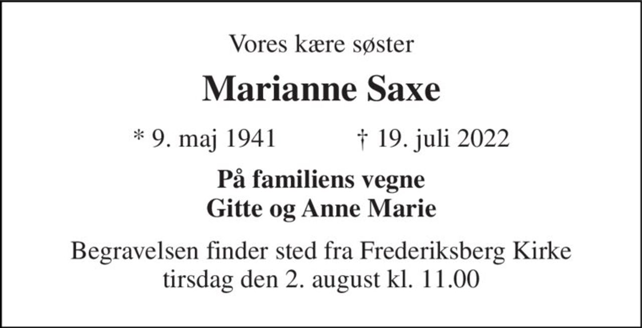 Vores kære søster 
Marianne Saxe 
★​ 9. maj 1941​            ✝​ 19. juli 2022 
På familiens vegne Gitte og Anne Marie 
Begravelsen finder sted fra Frederiksberg Kirke tirsdag den 2. august kl. 11.00