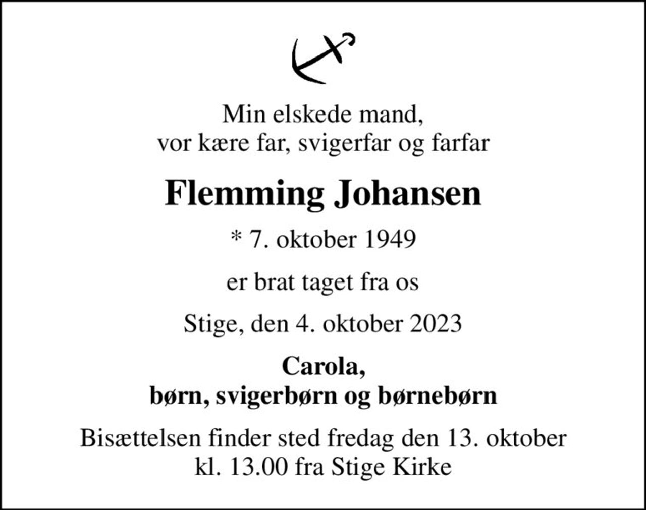Min elskede mand, vor kære far, svigerfar og farfar
Flemming Johansen
* 7. oktober 1949
er brat taget fra os
Stige, den 4. oktober 2023
Carola, børn, svigerbørn og børnebørn
Bisættelsen finder sted fredag den 13. oktober kl. 13.00 fra Stige Kirke