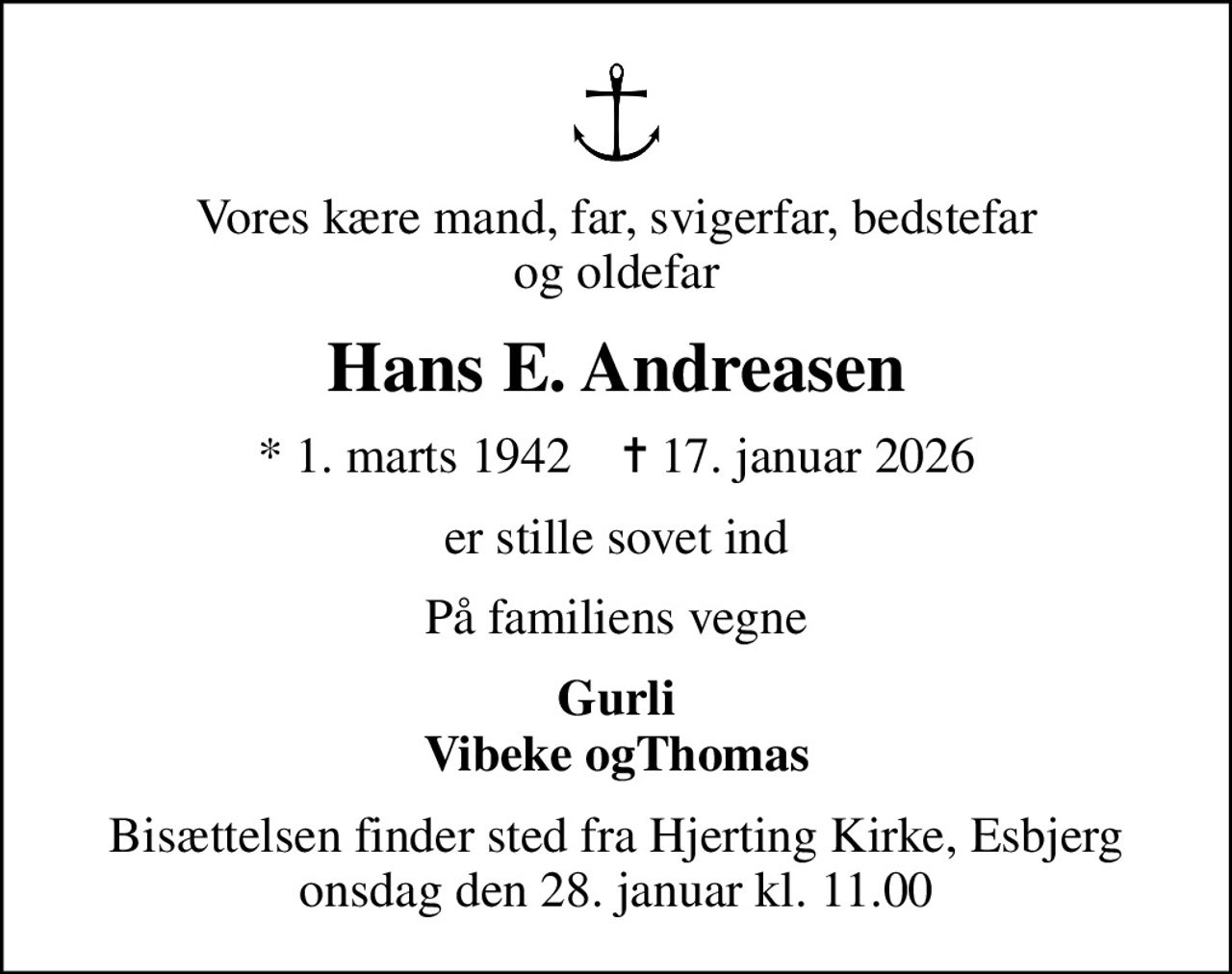 Vores kære mand, far, svigerfar, bedstefar og oldefar
Hans E. Andreasen
* 1. marts 1942    ✝ 17. januar 2026
er stille sovet ind
På familiens vegne
Gurli Vibeke ogThomas
Bisættelsen finder sted fra Hjerting Kirke, Esbjerg  onsdag den 28. januar kl. 11.00