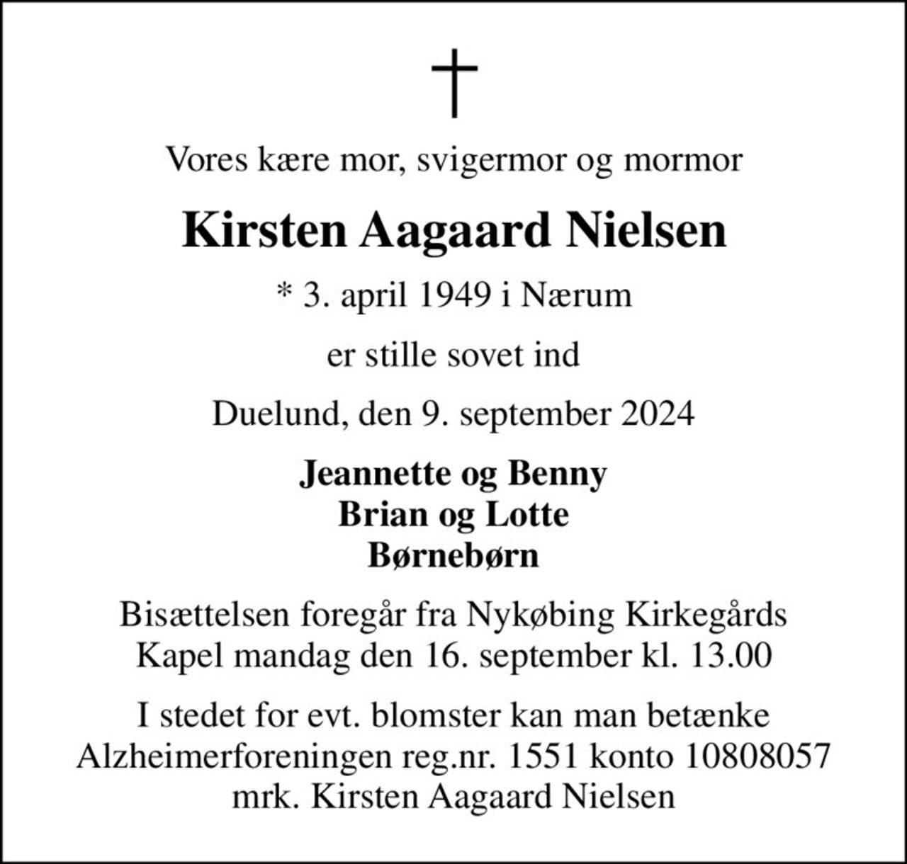 Vores kære mor, svigermor og mormor
Kirsten Aagaard Nielsen
* 3. april 1949 i Nærum
er stille sovet ind
Duelund, den 9. september 2024
Jeannette og Benny Brian og Lotte Børnebørn
Bisættelsen foregår fra Nykøbing Kirkegårds Kapel  mandag den 16. september kl. 13.00 
I stedet for evt. blomster kan man betænke
					Alzheimerforeningen reg.nr.1551konto10808057mrk. Kirsten Aagaard
					Nielsen