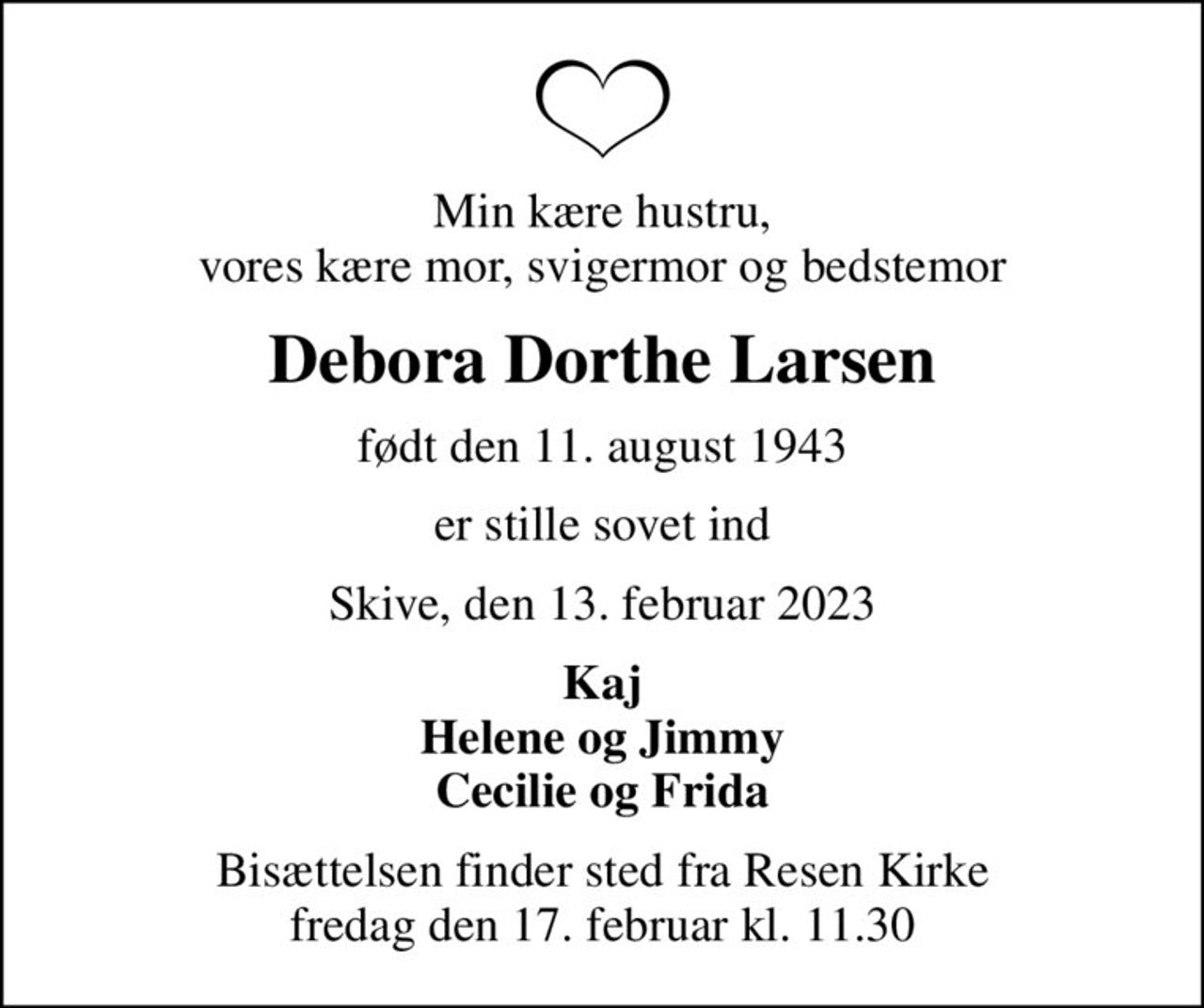 Min kære hustru, vores kære mor, svigermor og bedstemor
Debora Dorthe Larsen
født den 11. august 1943
er stille sovet ind
Skive, den 13. februar 2023
Kaj Helene og Jimmy Cecilie og Frida
Bisættelsen finder sted fra Resen Kirke  fredag den 17. februar kl. 11.30