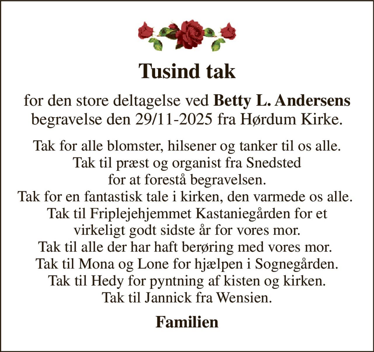 Tusind tak 
for den store deltagelse ved Betty L. Andersens begravelse den 29/11-2025 fra Hørdum Kirke. 
Tak for alle blomster, hilsener og tanker til os alle. Tak til præst og organist fra Snedsted for at forestå begravelsen. Tak for en fantastisk tale i kirken, den varmede os alle.  Tak til Friplejehjemmet Kastaniegården for et virkeligt godt sidste år for vores mor. Tak til alle der har haft berøring med vores mor.  Tak til Mona og Lone for hjælpen i Sognegården. Tak til Hedy for pyntning af kisten og kirken. Tak til Jannick fra Wensien. 
Familien