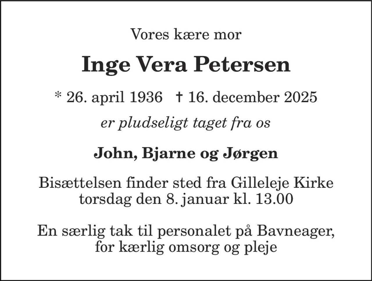 Vores kære mor 
Inge Vera Petersen 
* 26. april 1936   ✝ 16. december 2025 
er pludseligt taget fra os 
John, Bjarne og Jørgen 
Bisættelsen finder sted fra Gilleleje Kirke torsdag den 8. januar kl. 13.00 
En særlig tak til personalet på Bavneager, for kærlig omsorg og pleje