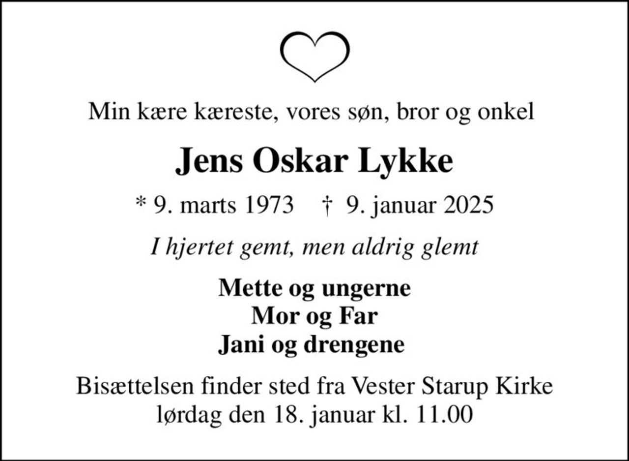 Min kære kæreste, vores søn, bror og onkel 
Jens Oskar Lykke
* 9. marts 1973    ✝ 9. januar 2025
I hjertet gemt, men aldrig glemt
Mette og ungerne Mor og Far Jani og drengene 
Bisættelsen finder sted fra Vester Starup Kirke  lørdag den 18. januar kl. 11.00