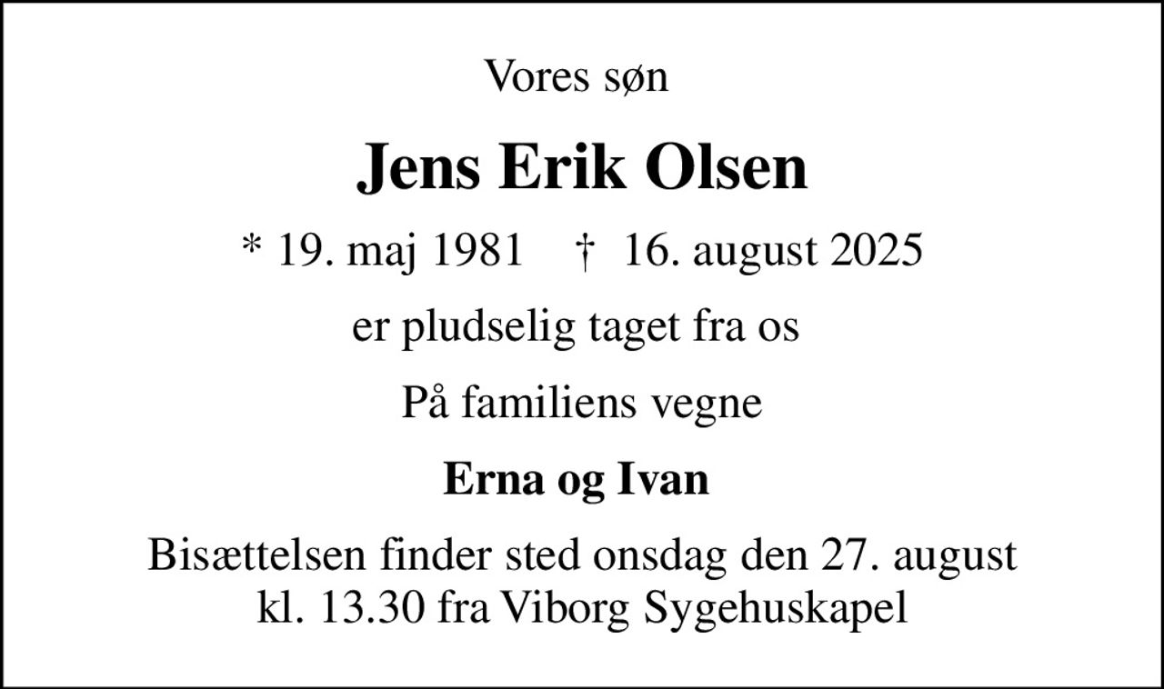Vores søn 
Jens Erik Olsen
* 19. maj 1981    ✝ 16. august 2025
er pludselig taget fra os 
På familiens vegne
Erna og Ivan 
Bisættelsen finder sted onsdag den 27. august kl. 13.30 fra Viborg Sygehuskapel