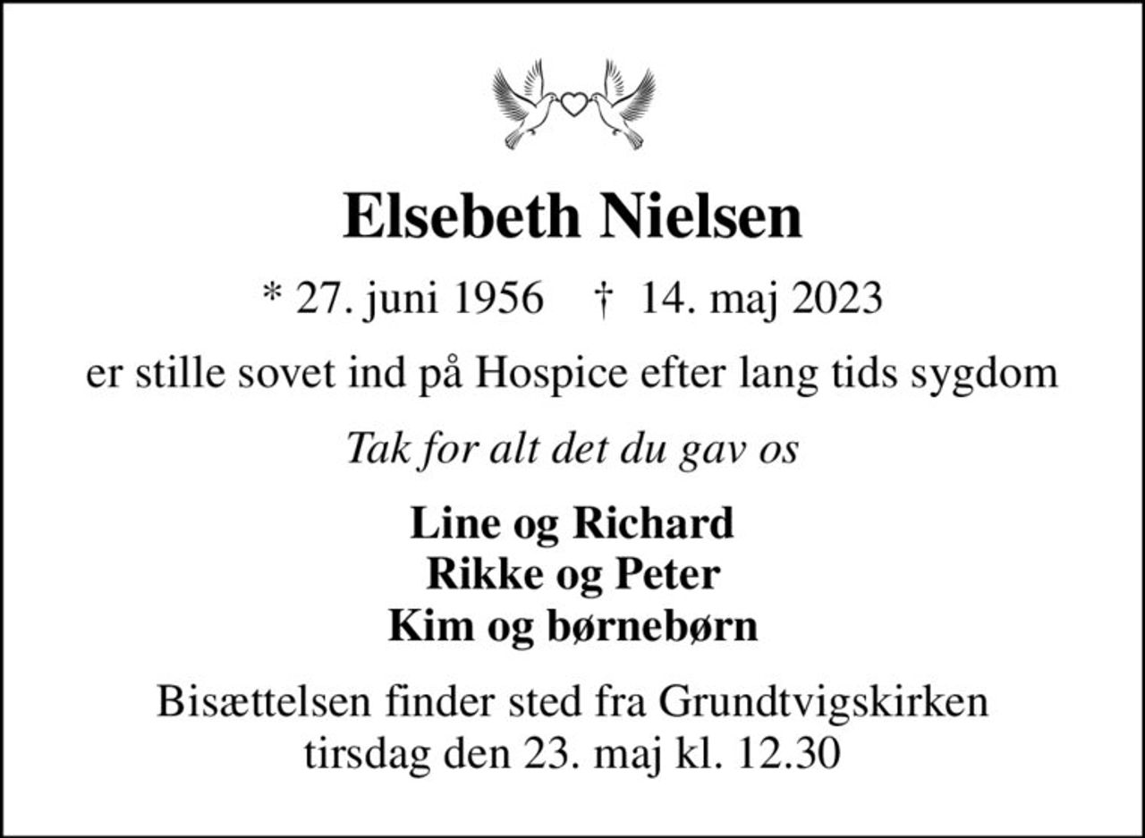 Elsebeth Nielsen
* 27. juni 1956    ✝ 14. maj 2023
er stille sovet ind på Hospice efter lang tids sygdom
Tak for alt det du gav os
Line og Richard Rikke og Peter Kim og børnebørn
Bisættelsen finder sted fra Grundtvigskirken  tirsdag den 23. maj kl. 12.30