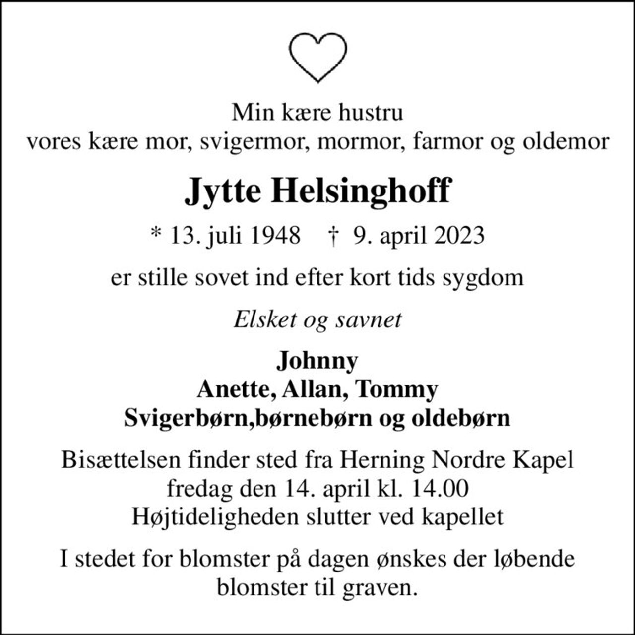 Min kære hustru vores kære mor, svigermor, mormor, farmor og oldemor
Jytte Helsinghoff
* 13. juli 1948    ✝ 9. april 2023
er stille sovet ind efter kort tids sygdom
Elsket og savnet
Johnny Anette, Allan, Tommy Svigerbørn,børnebørn og oldebørn
Bisættelsen finder sted fra Herning Nordre Kapel  fredag den 14. april kl. 14.00  Højtideligheden slutter ved kapellet
I stedet for blomster på dagen ønskes der løbende blomster til graven.
