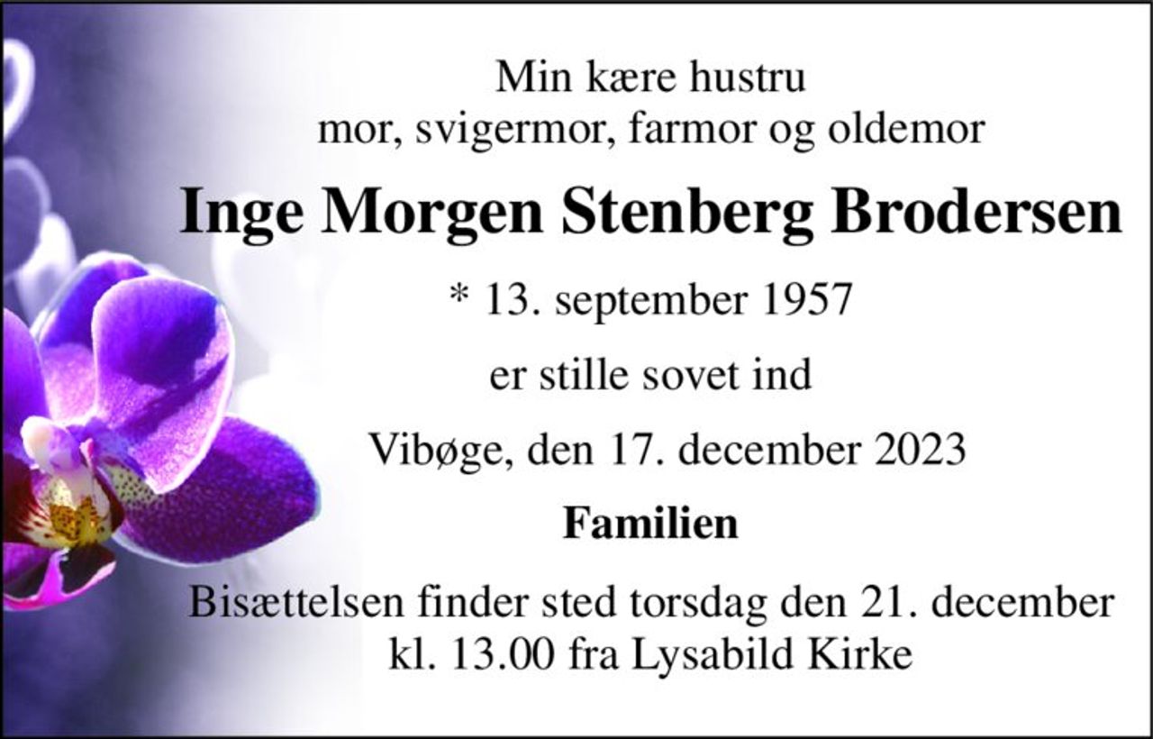 Min kære hustru mor, svigermor, farmor og oldemor 
Inge Morgen Stenberg Brodersen 
*​ 13. september 1957 
er stille sovet ind 
   Vibøge, den 17. december 2023 
Familien 
Bisættelsen​ finder sted torsdag den 21. december​ kl. 13.00 fra Lysabild Kirke