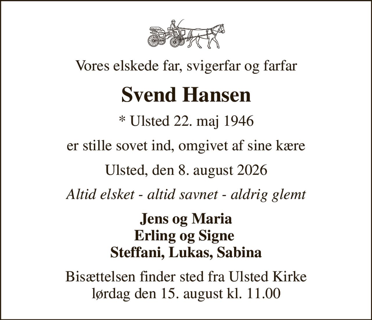 Vores elskede far, svigerfar og farfar
Svend Hansen
* Ulsted 22. maj 1946
er stille sovet ind, omgivet af sine kære
Ulsted, den 8. august 2026
Altid elsket - altid savnet - aldrig glemt
Jens og Maria Erling og Signe  Steffani, Lukas, Sabina
Bisættelsen finder sted fra Ulsted Kirke  lørdag den 15. august kl. 11.00