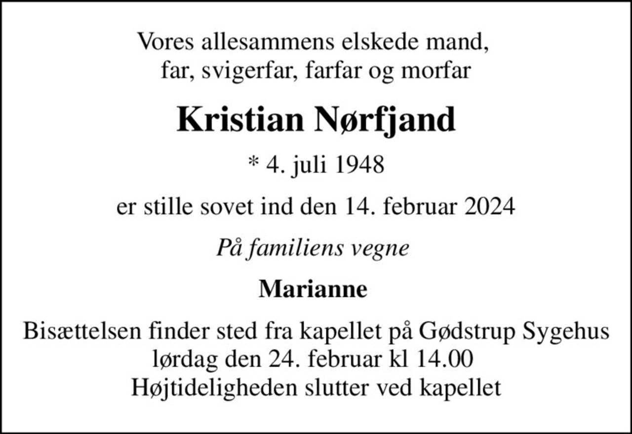 Vores allesammens elskede mand,  far, svigerfar, farfar og morfar
Kristian Nørfjand
* 4. juli 1948
er stille sovet ind den 14. februar 2024
På familiens vegne 
Marianne 
Bisættelsen finder sted fra kapellet på Gødstrup Sygehus lørdag den 24. februar kl 14.00  Højtideligheden slutter ved kapellet