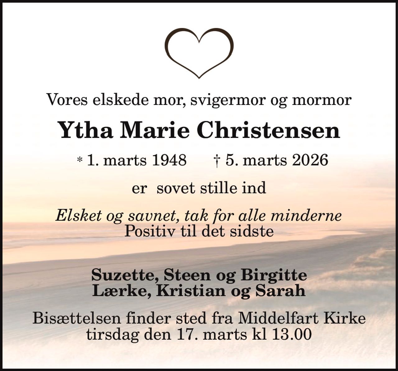 Vores elskede mor, svigermor og mormor
Ytha Marie Christensen
* 1. marts 1948 † 5. marts 2026
er sovet stille ind
Elsket og savnet, tak for alle minderne
Positiv til det sidste
Suzette, Steen og Birgitte
Lærke, Kristian og Sarah
Bisættelsen finder sted fra Middelfart Kirke
tirsdag den 17. marts kl. 13.00