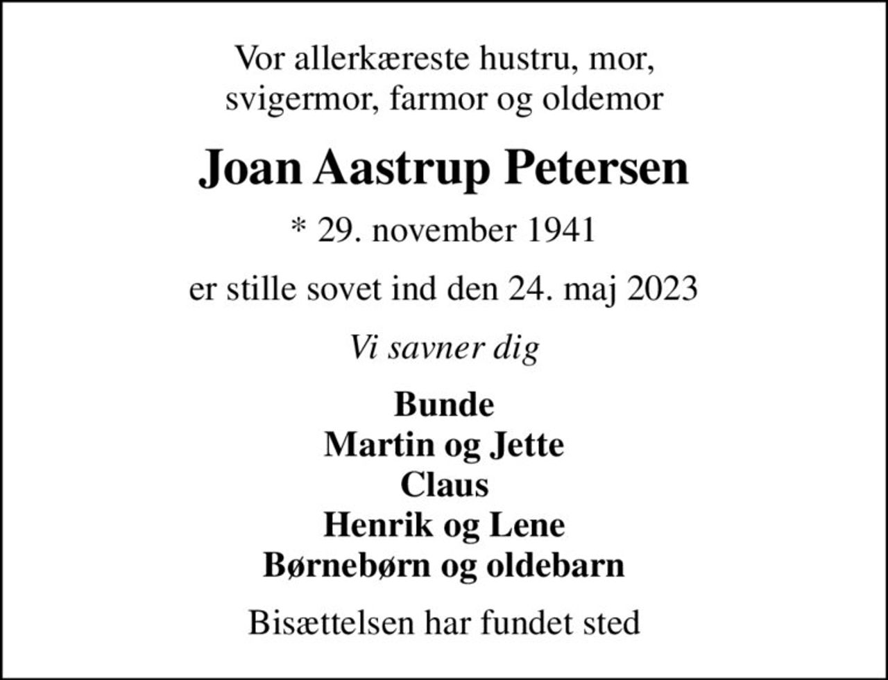 Vor allerkæreste hustru, mor, svigermor, farmor og oldemor
Joan Aastrup Petersen
* 29. november 1941
er stille sovet ind den 24. maj 2023
Vi savner dig
Bunde Martin og Jette Claus Henrik og Lene Børnebørn og oldebarn
Bisættelsen har fundet sted