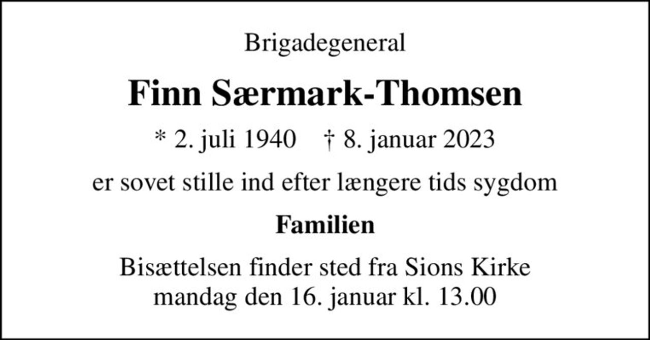 Brigadegeneral
Finn Særmark-Thomsen
* 2. juli 1940    ✝ 8. januar 2023
er sovet stille ind efter længere tids sygdom
Familien
Bisættelsen finder sted fra Sions Kirke  mandag den 16. januar kl. 13.00