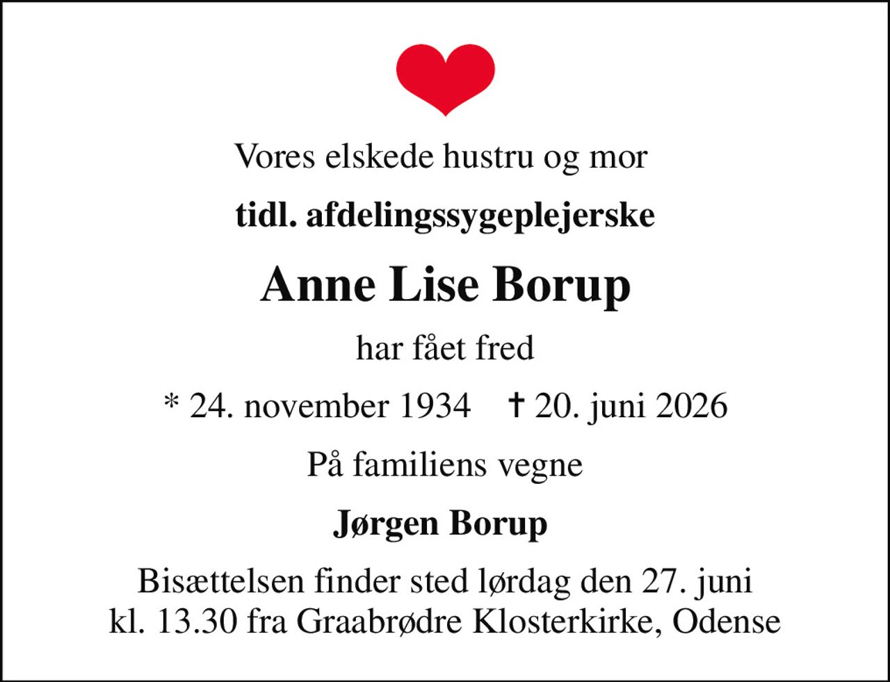 Vores elskede hustru og mor 
tidl. afdelingssygeplejerske
Anne Lise Borup
har fået fred
* 24. november 1934    ✝ 20. juni 2026
På familiens vegne
Jørgen Borup 
Bisættelsen finder sted lørdag den 27. juni kl. 13.30 fra Graabrødre Klosterkirke, Odense