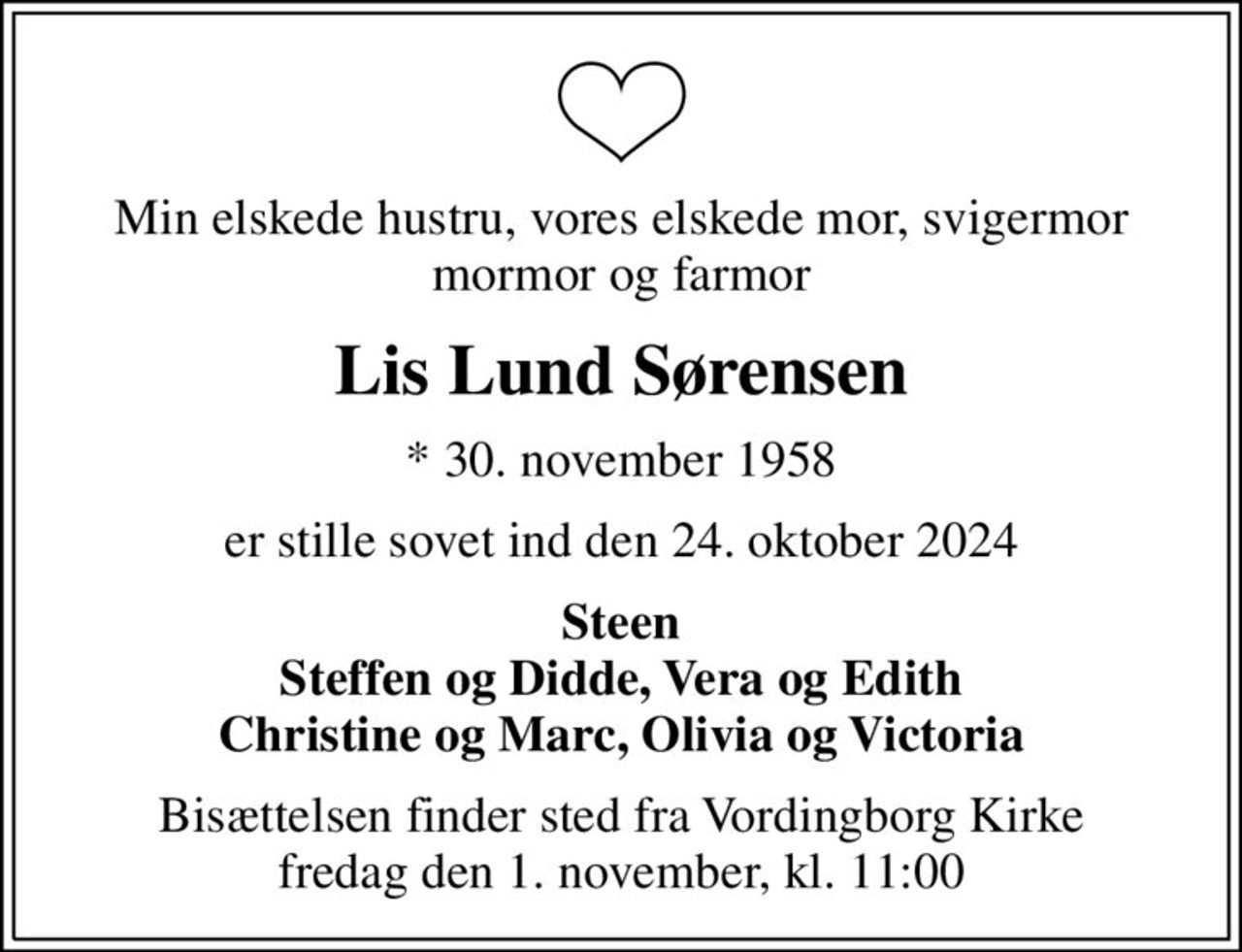 Min elskede hustru, vores elskede mor, svigermor mormor og farmor
Lis Lund Sørensen
* 30. november 1958
er stille sovet ind den 24. oktober 2024
Steen Steffen og Didde, Vera og Edith Christine og Marc, Olivia og Victoria
Bisættelsen finder sted fra Vordingborg Kirke fredag den 1. november, kl. 11:00