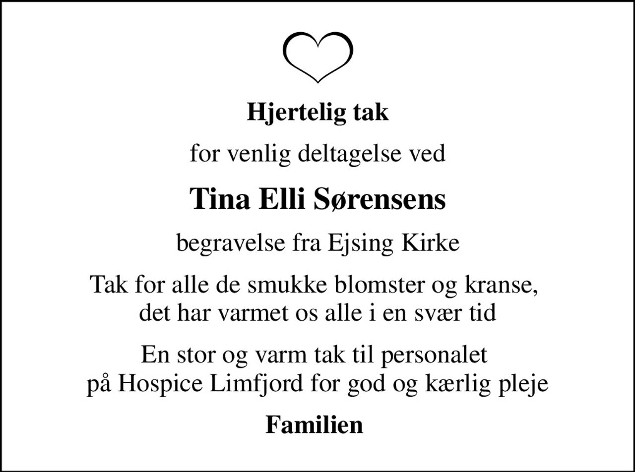 Hjertelig tak
for venlig deltagelse ved
Tina Elli Sørensens
begravelse fra Ejsing Kirke
Tak for alle de smukke blomster og kranse,  det har varmet os alle i en svær tid
En stor og varm tak til personalet  på Hospice Limfjord for god og kærlig pleje
Familien