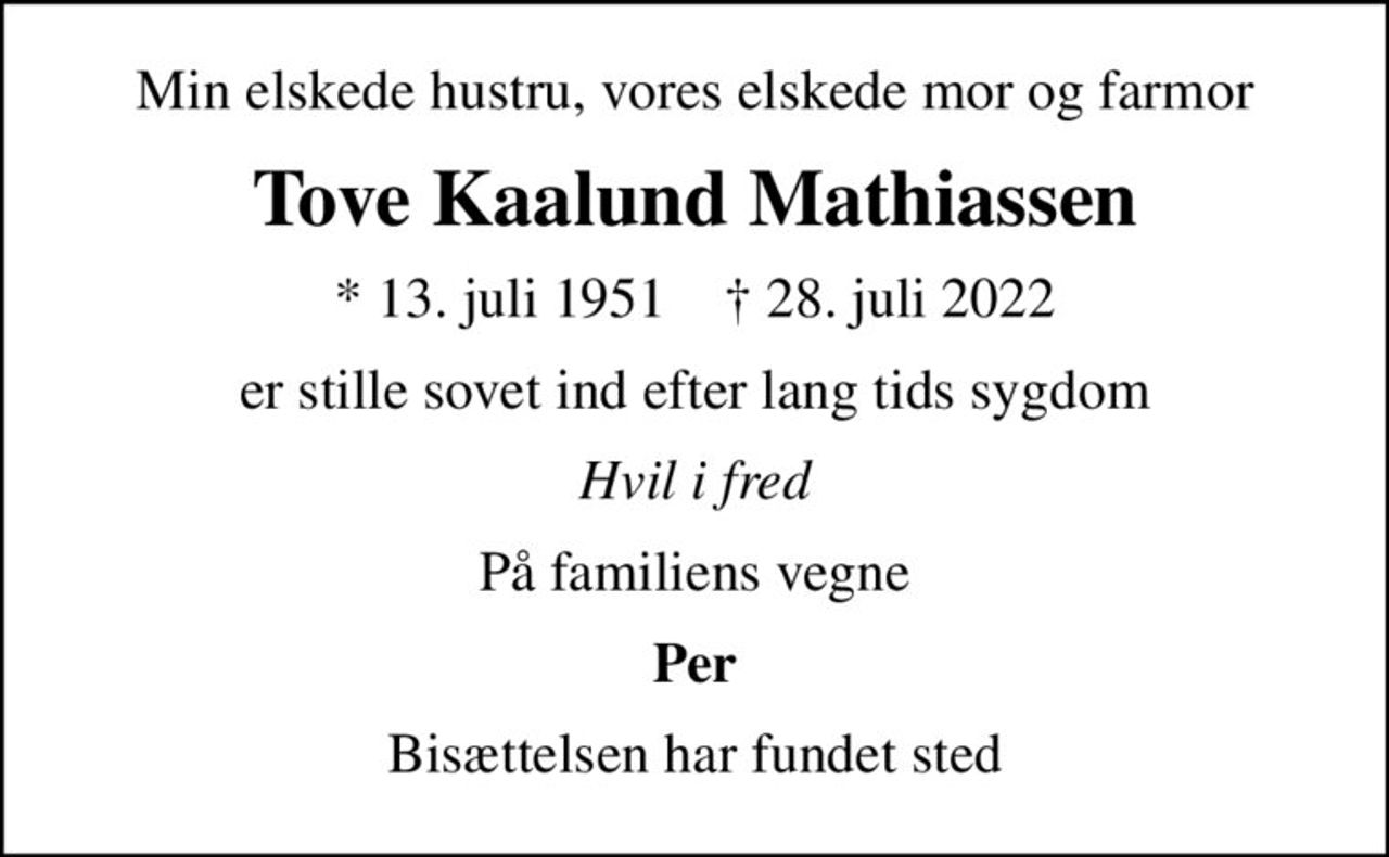 Min elskede hustru, vores elskede mor og farmor
Tove Kaalund Mathiassen
* 13. juli 1951    ✝ 28. juli 2022
er stille sovet ind efter lang tids sygdom
Hvil i fred
På familiens vegne
Per
Bisættelsen har fundet sted