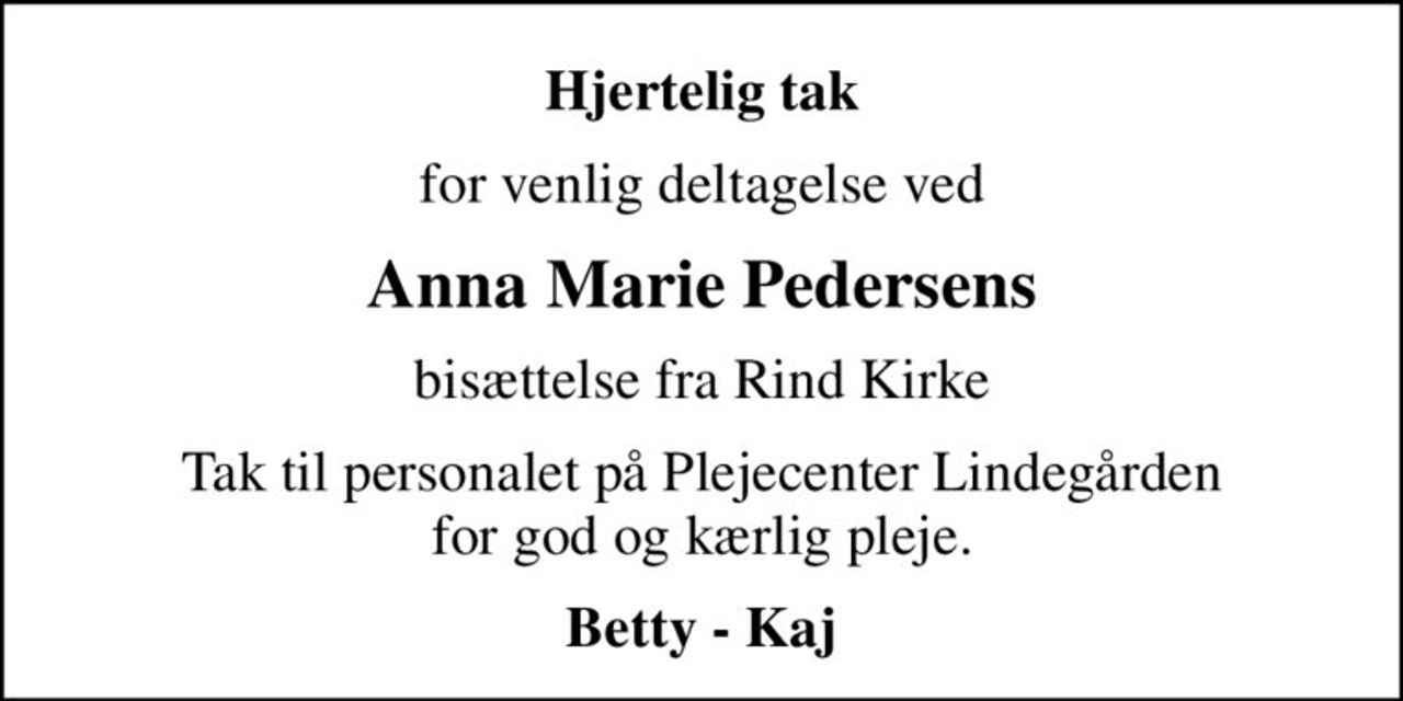Hjertelig tak
for venlig deltagelse ved
Anna Marie Pedersens
bisættelse fra Rind Kirke
Tak til personalet på Plejecenter Lindegården for god og kærlig pleje.
Betty - Kaj