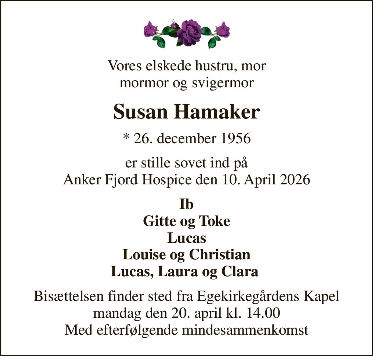 Vores elskede hustru, mor mormor og svigermor
Susan Hamaker
* 26. december 1956
er stille sovet ind på Anker Fjord Hospice den 10. April 2026
Ib Gitte og Toke Lucas Louise og Christian Lucas, Laura og Clara 
Bisættelsen finder sted fra Egekirkegårdens Kapel  mandag den 20. april kl. 14.00  Med efterfølgende mindesammenkomst
I stedet for evt. blomster kan man betænke
					Danske Hospitalsklovne via mindesiden på afdøde.dk
