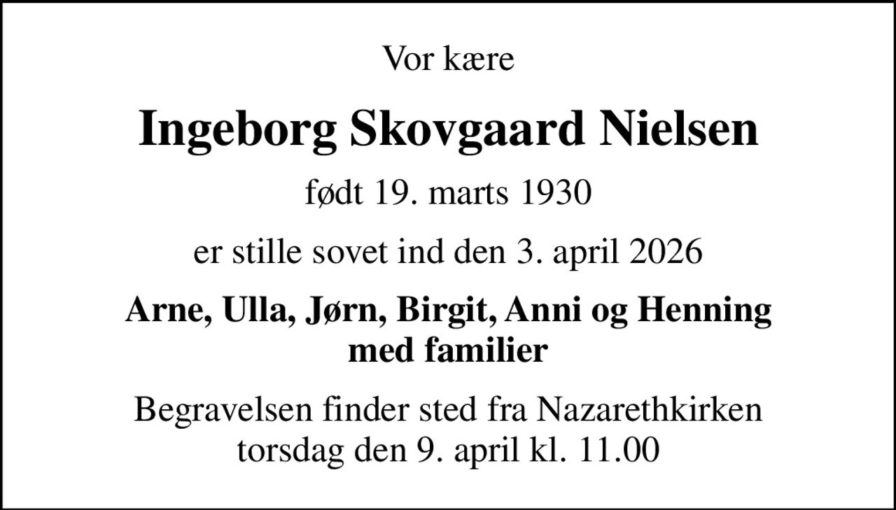 Vor kære
Ingeborg Skovgaard Nielsen
født 19. marts 1930
er stille sovet ind den 3. april 2026
Arne, Ulla, Jørn, Birgit, Anni og Henning med familier
Begravelsen finder sted fra Nazarethkirken  torsdag den 9. april kl. 11.00