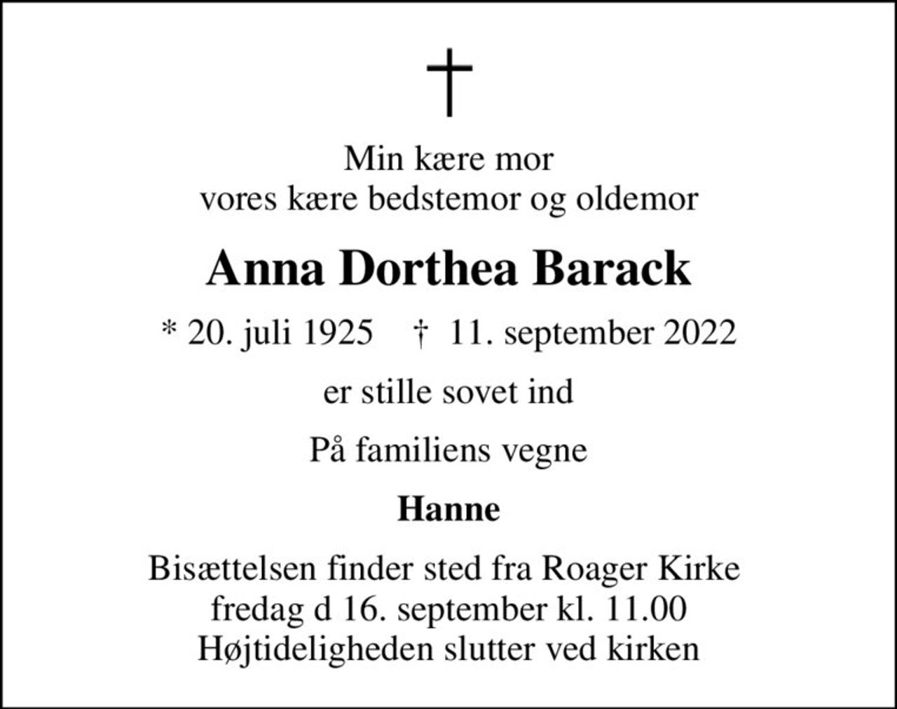 Min kære mor vores kære bedstemor og oldemor
Anna Dorthea Barack
* 20. juli 1925    ✝ 11. september 2022
er stille sovet ind
På familiens vegne
Hanne
Bisættelsen finder sted fra Roager Kirke  fredag d 16. september kl. 11.00 Højtideligheden slutter ved kirken