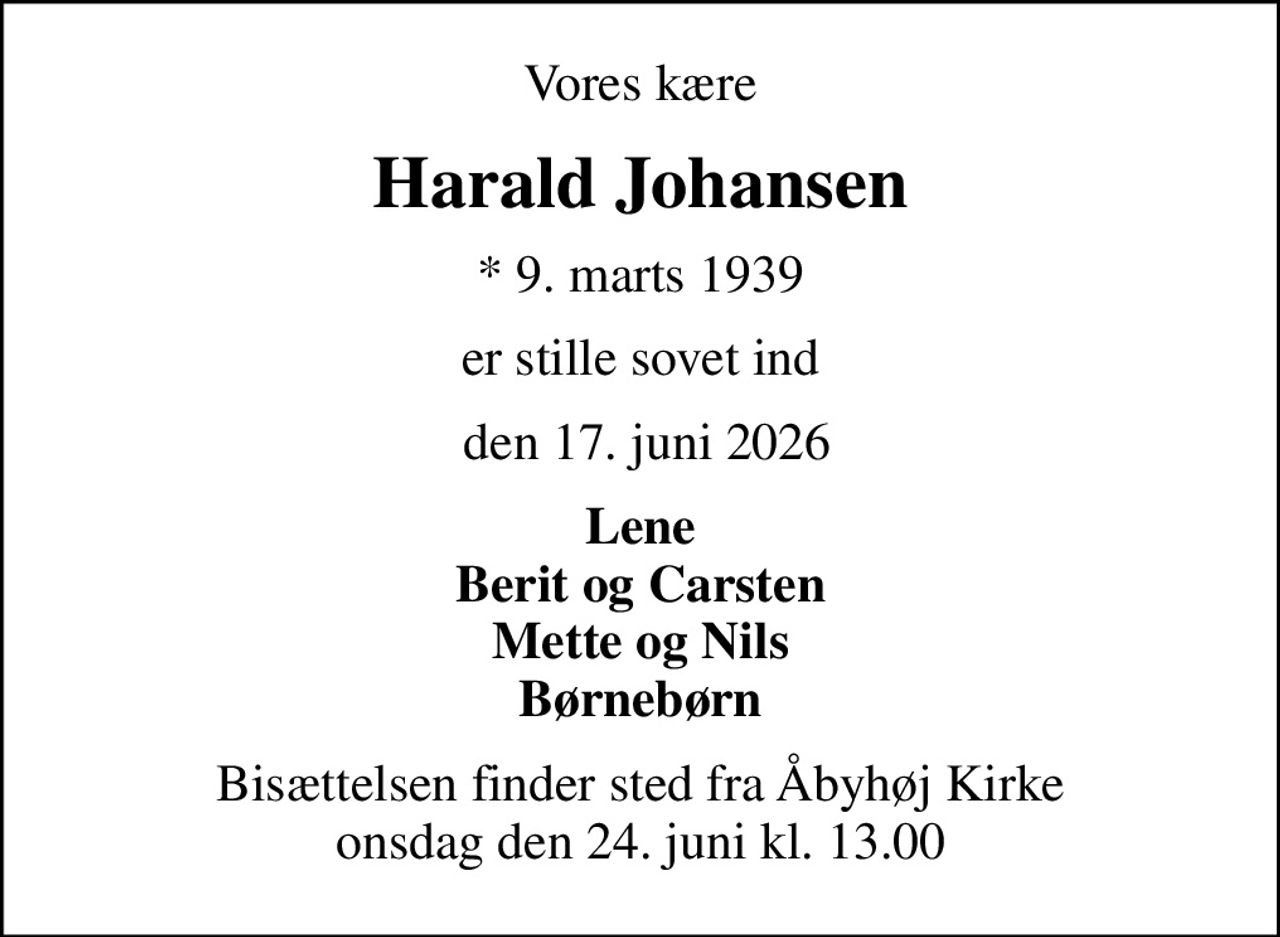 Vores kære
Harald Johansen
* 9. marts 1939
er stille sovet ind
 den 17. juni 2026
Lene Berit og Carsten Mette og Nils Børnebørn
Bisættelsen finder sted fra Åbyhøj Kirke  onsdag den 24. juni kl. 13.00