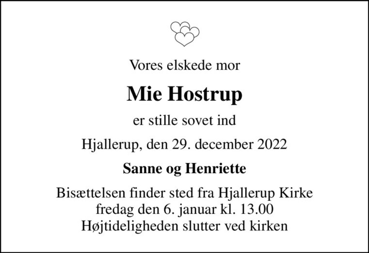 Vores elskede mor
Mie Hostrup
er stille sovet ind
Hjallerup, den 29. december 2022
Sanne og Henriette
Bisættelsen finder sted fra Hjallerup Kirke  fredag den 6. januar kl. 13.00  Højtideligheden slutter ved kirken