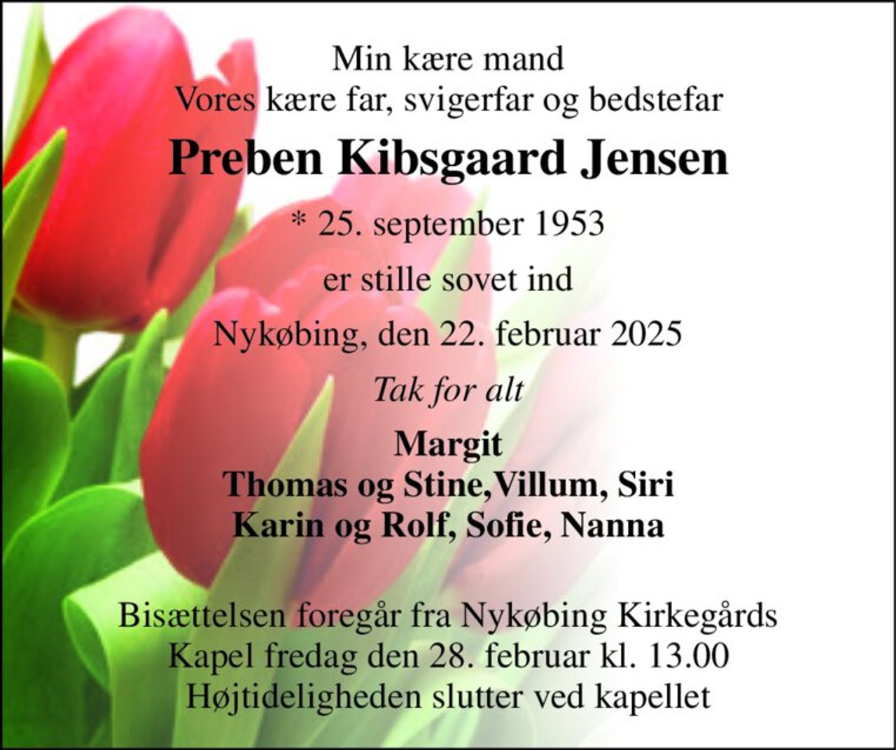 Min kære mand Vores kære far, svigerfar og bedstefar 
Preben Kibsgaard Jensen 
* 25. september 1953 
er stille sovet ind 
Nykøbing, den 22. februar 2025 
Tak for alt 
Margit Thomas og Stine,Villum, Siri Karin og Rolf, Sofie, Nanna  
Bisættelsen foregår fra Nykøbing Kirkegårds Kapel fredag den 28. februar kl. 13.00 Højtideligheden slutter ved kapellet
