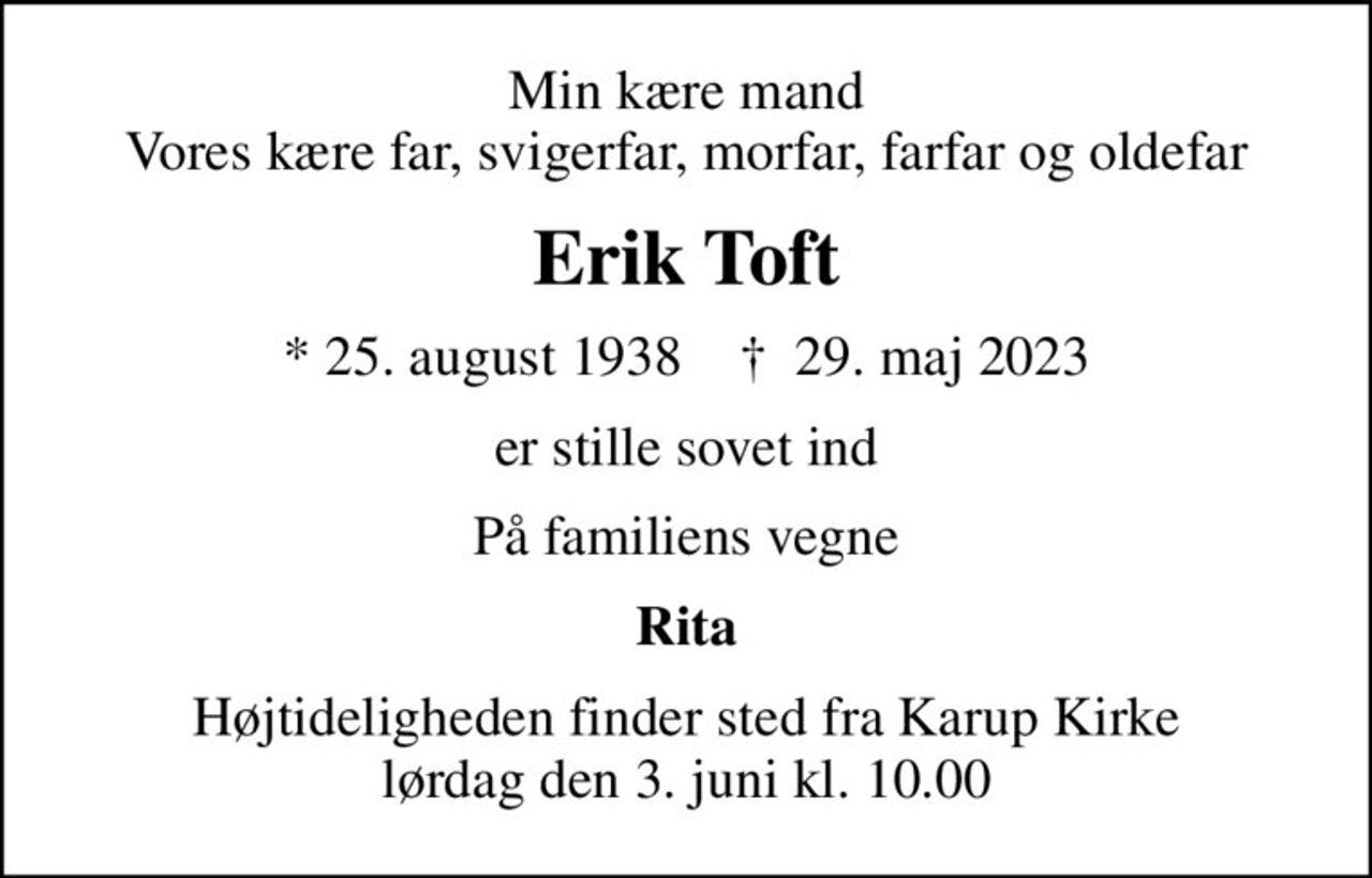 Min kære mand Vores kære far, svigerfar, morfar, farfar og oldefar
Erik Toft
* 25. august 1938    ✝ 29. maj 2023
er stille sovet ind
På familiens vegne
Rita
Højtideligheden finder sted fra Karup Kirke  lørdag den 3. juni kl. 10.00