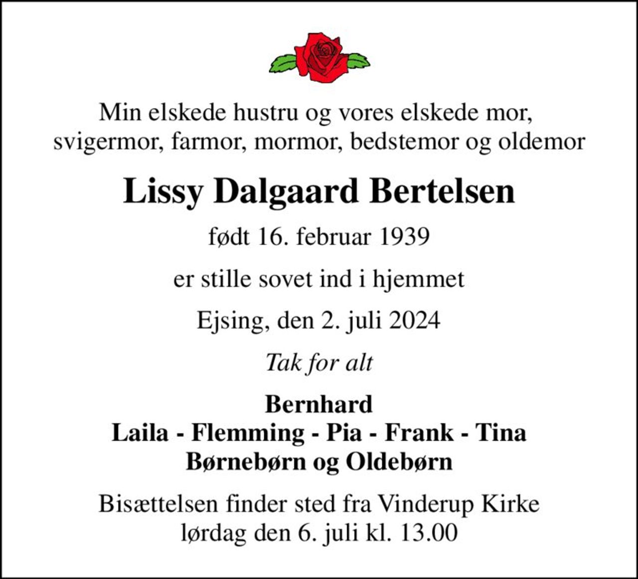 Min elskede hustru og vores elskede mor,  svigermor, farmor, mormor, bedstemor og oldemor
Lissy Dalgaard Bertelsen
født 16. februar 1939
er stille sovet ind i hjemmet
Ejsing, den 2. juli 2024
Tak for alt
Bernhard Laila - Flemming - Pia - Frank - Tina Børnebørn og Oldebørn
Bisættelsen finder sted fra Vinderup Kirke  lørdag den 6. juli kl. 13.00