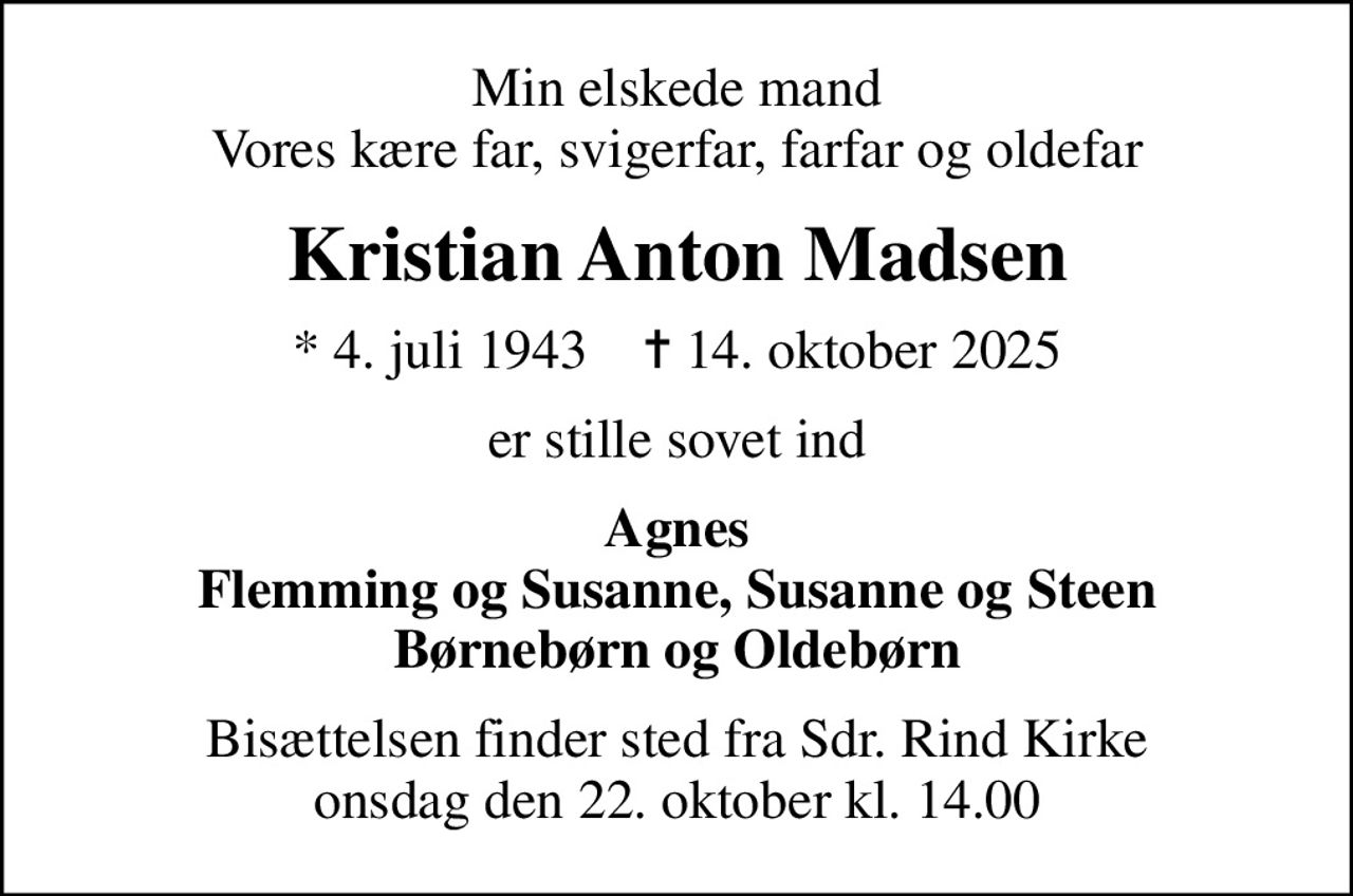 Min elskede mand Vores kære far, svigerfar, farfar og oldefar
Kristian Anton Madsen
* 4. juli 1943    ✝ 14. oktober 2025
er stille sovet ind
Agnes Flemming og Susanne, Susanne og Steen Børnebørn og Oldebørn
Bisættelsen finder sted fra Sdr. Rind Kirke  onsdag den 22. oktober kl. 14.00