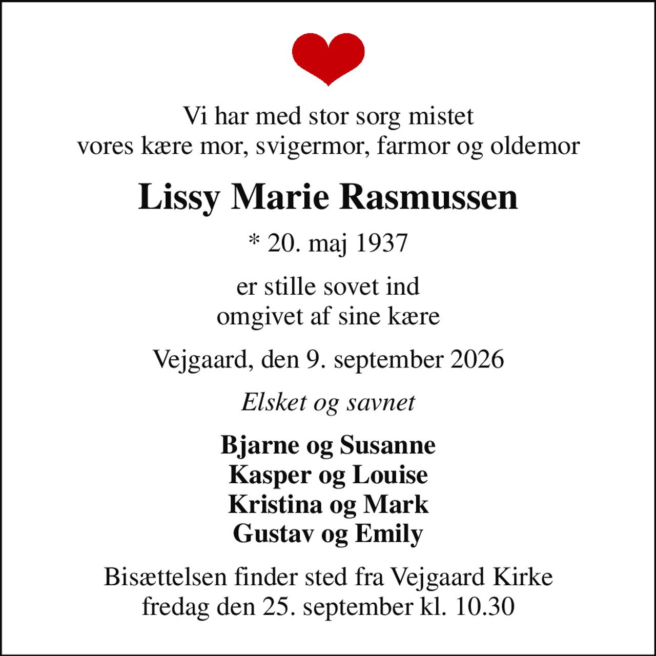 Vi har med stor sorg mistet vores kære mor, svigermor, farmor og oldemor
Lissy Marie Rasmussen
* 20. maj 1937
er stille sovet ind omgivet af sine kære
Vejgaard, den 9. september 2026
Elsket og savnet
Bjarne og Susanne Kasper og Louise Kristina og Mark Gustav og Emily
Bisættelsen finder sted fra Vejgaard Kirke  fredag den 25. september kl. 10.30