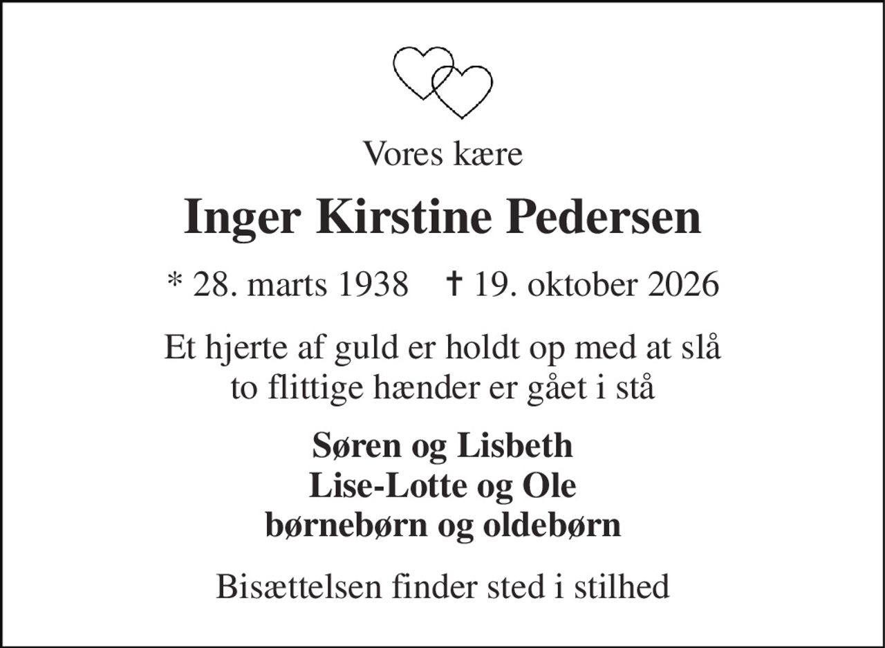 Vores kære 
Inger Kirstine Pedersen 
★​ 28. marts 1938​    ✝​ 19. oktober 2026 
Et hjerte af guld er holdt op med at slå to flittige hænder er gået i stå 
Søren og Lisbeth Lise-Lotte og Ole børnebørn og oldebørn 
Bisættelsen finder sted i stilhed