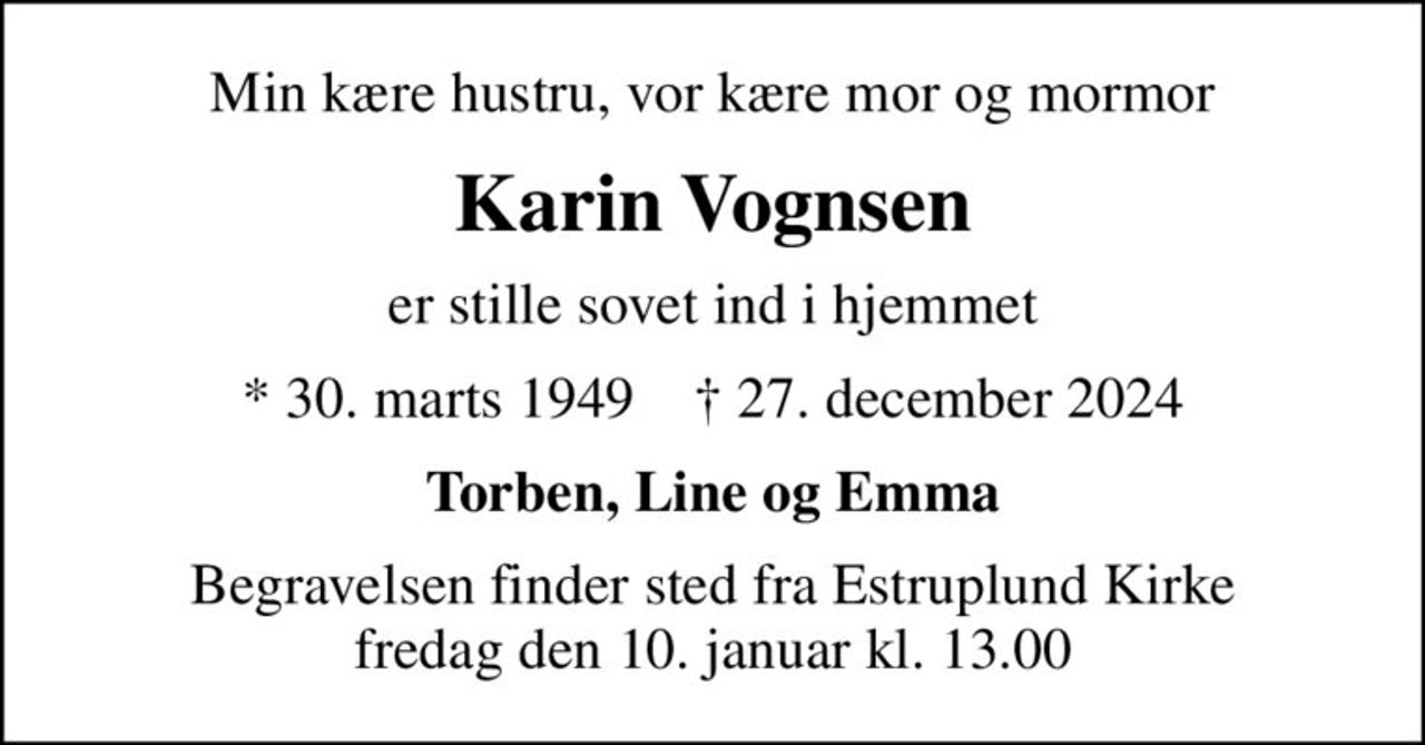 Min kære hustru, vor kære mor og mormor
Karin Vognsen
er stille sovet ind i hjemmet
* 30. marts 1949    ✝ 27. december 2024
Torben, Line og Emma
Begravelsen finder sted fra Estruplund Kirke  fredag den 10. januar kl. 13.00
