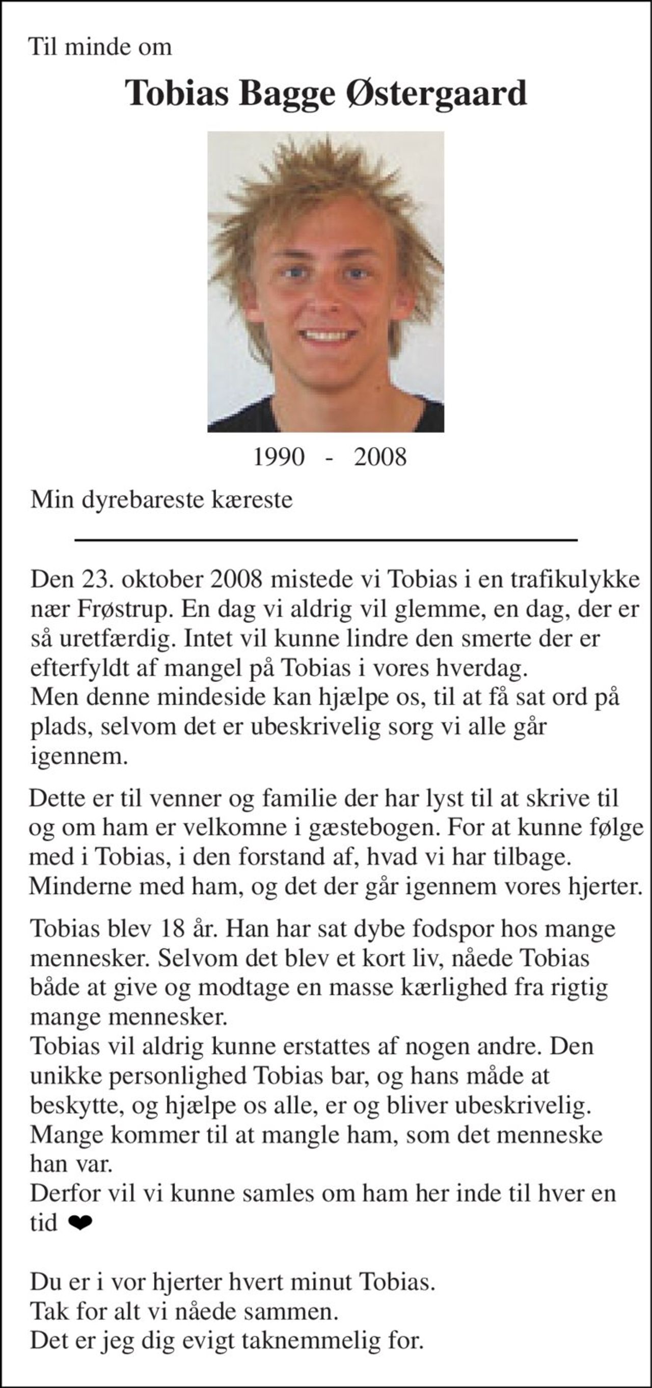 Til minde om 
Tobias Bagge Østergaard 
 1990   -   2008 
Min dyrebareste kæreste 
Den 23. oktober 2008 mistede vi Tobias i en trafikulykke nær Frøstrup. En dag vi aldrig vil glemme, en dag, der er så uretfærdig. Intet vil kunne lindre den smerte der er efterfyldt af mangel på Tobias i vores hverdag. Men denne mindeside kan hjælpe os, til at få sat ord på plads, selvom det er ubeskrivelig sorg vi alle går igennem. 
Dette er til venner og familie der har lyst til at skrive til og om ham er velkomne i gæstebogen. For at kunne følge med i Tobias, i den forstand af, hvad vi har tilbage. Minderne med ham, og det der går igennem vores hjerter. 
Tobias blev 18 år. Han har sat dybe fodspor hos mange mennesker. Selvom det blev et kort liv, nåede Tobias både at give og modtage en masse kærlighed fra rigtig mange mennesker. Tobias vil aldrig kunne erstattes af nogen andre. Den unikke personlighed Tobias bar, og hans måde at beskytte, og hjælpe os alle, er og bliver ubeskrivelig. Mange kommer til at mangle ham, som det menneske han var. Derfor vil vi kunne samles om ham her inde til hver en tid   Du er i vor hjerter hvert minut Tobias. Tak for alt vi nåede sammen. Det er jeg dig evigt taknemmelig for.