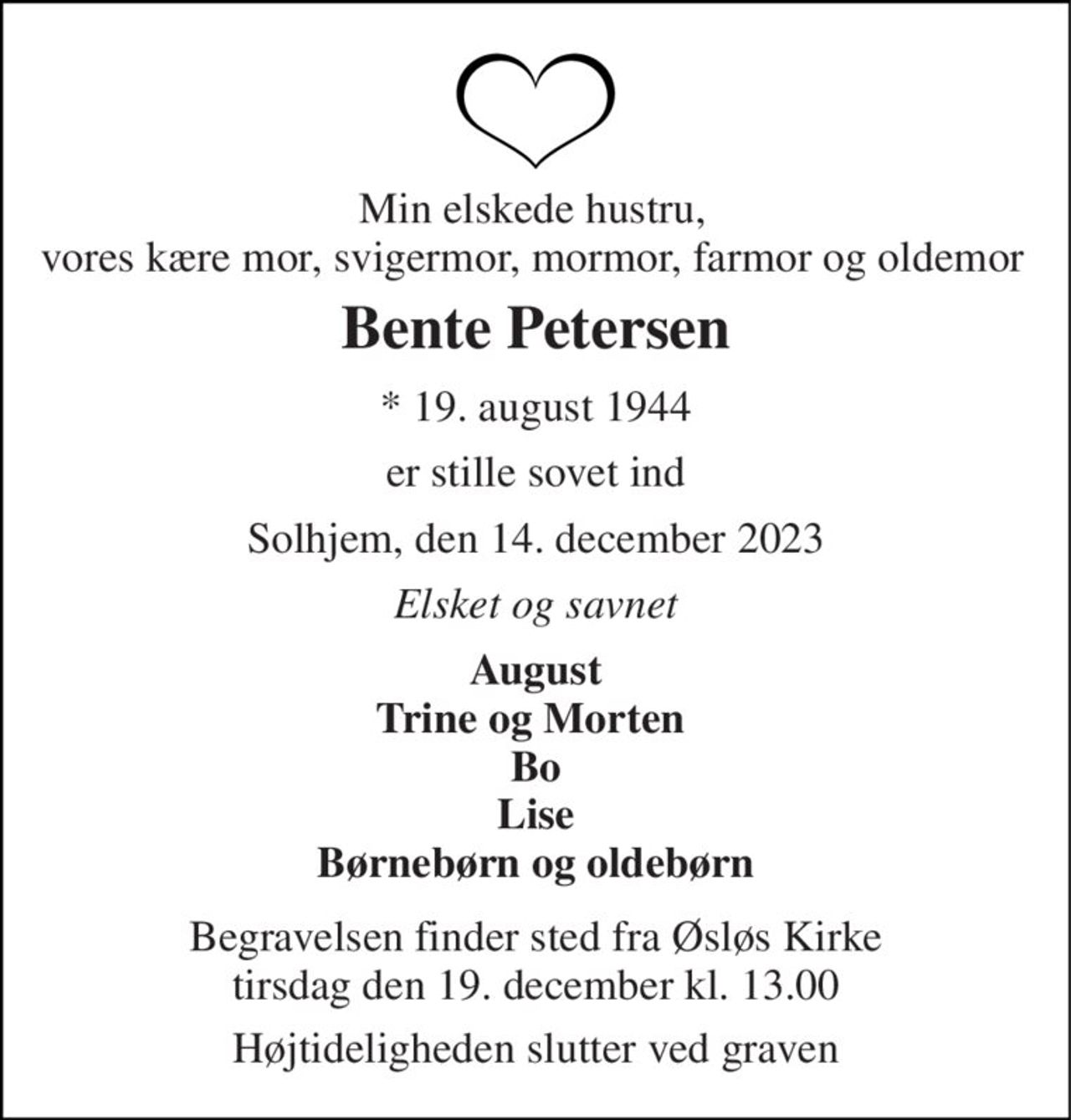 Min elskede hustru, vores kære mor, svigermor, mormor, farmor og oldemor 
Bente Petersen 
*​ 19. august 1944 
er stille sovet ind 
Solhjem, den 14. december 2023 
Elsket og savnet 
August Trine og Morten  Bo Lise Børnebørn og oldebørn 
Begravelsen finder sted fra Øsløs Kirke tirsdag den 19. december kl. 13.00 
Højtideligheden slutter ved graven