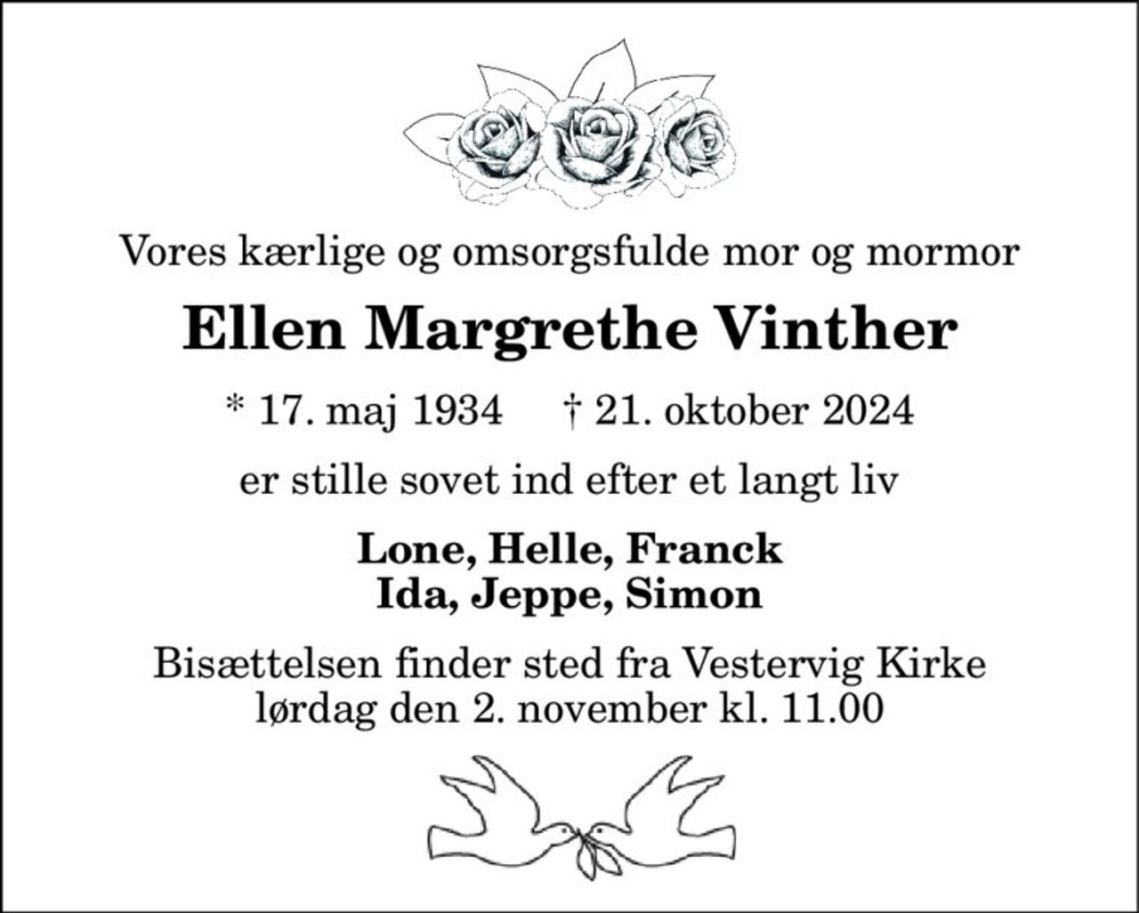 Vores kærlige og omsorgsfulde mor og mormor 
Ellen Margrethe Vinther 
*​ 17. maj 1934​     †​ 21. oktober 2024 
er stille sovet ind efter et langt liv 
Lone, Helle, Franck Ida, Jeppe, Simon 
Bisættelsen​ finder sted fra Vestervig Kirke​ lørdag den 2. november​ kl. 11.00