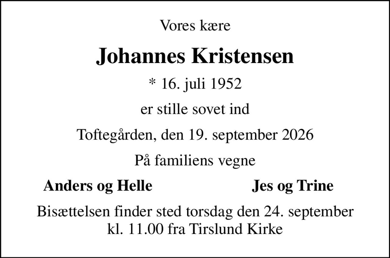 Vores kære
Johannes Kristensen
* 16. juli 1952
er stille sovet ind
Toftegården, den 19. september 2026
På familiens vegne
Anders og Helle
Jes og Trine
Bisættelsen finder sted torsdag den 24. september kl. 11.00 fra Tirslund Kirke