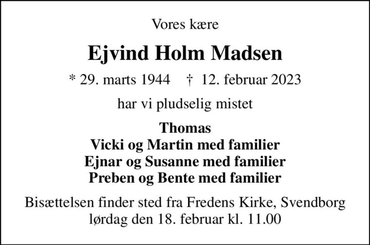 Vores kære
Ejvind Holm Madsen
* 29. marts 1944    ✝ 12. februar 2023
har vi pludselig mistet
Thomas Vicki og Martin med familier Ejnar og Susanne med familier Preben og Bente med familier
Bisættelsen finder sted fra Fredens Kirke, Svendborg  lørdag den 18. februar kl. 11.00