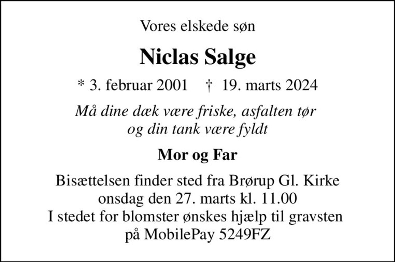 Vores elskede søn
Niclas Salge
* 3. februar 2001    ✝ 19. marts 2024
Må dine dæk være friske, asfalten tør  og din tank være fyldt
Mor og Far
Bisættelsen finder sted fra Brørup Gl. Kirke  onsdag den 27. marts kl. 11.00  I stedet for blomster ønskes hjælp til gravsten  på MobilePay 5249FZ