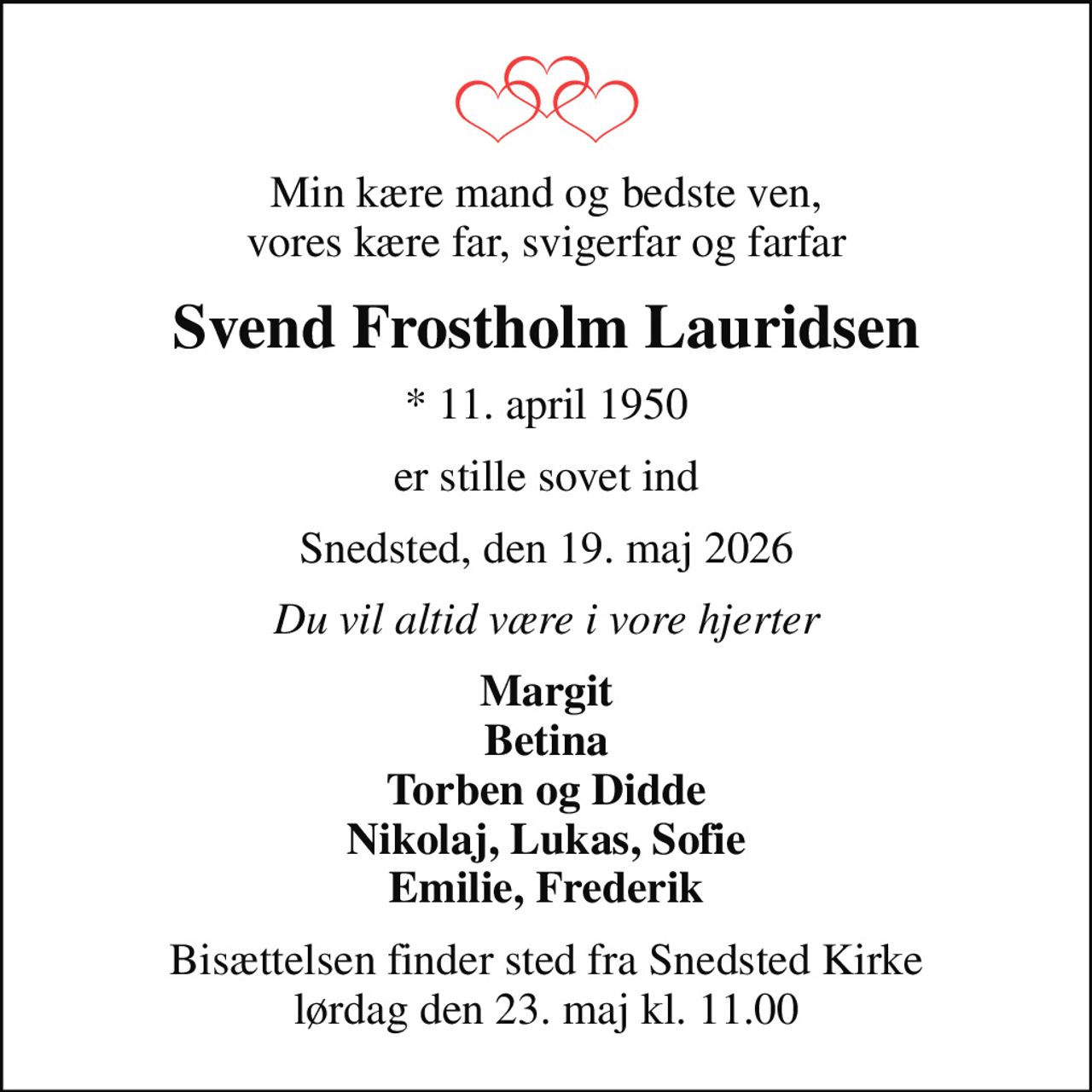 Min kære mand og bedste ven, vores kære far, svigerfar og farfar
Svend Frostholm Lauridsen
* 11. april 1950
er stille sovet ind
Snedsted, den 19. maj 2026
Du vil altid være i vore hjerter
Margit Betina Torben og Didde Nikolaj, Lukas, Sofie Emilie, Frederik
Bisættelsen finder sted fra Snedsted Kirke  lørdag den 23. maj kl. 11.00