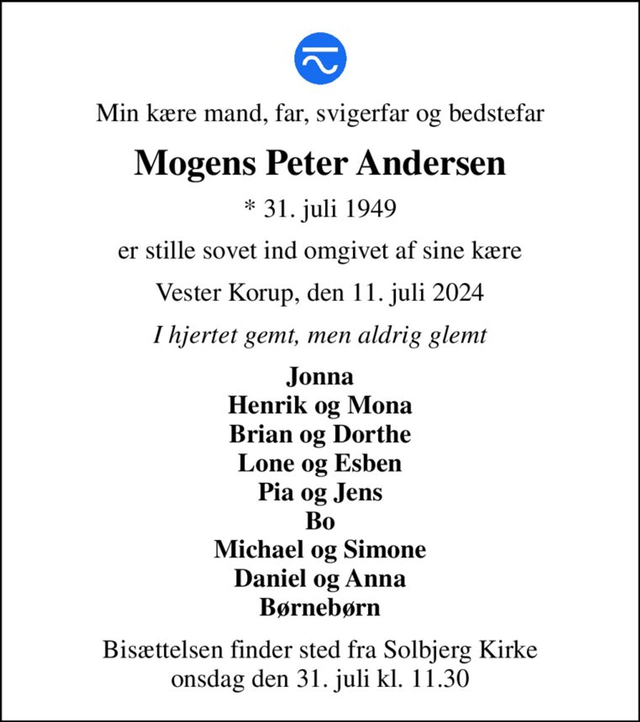 Min kære mand, far, svigerfar og bedstefar
Mogens Peter Andersen
* 31. juli 1949
er stille sovet ind omgivet af sine kære
Vester Korup, den 11. juli 2024
I hjertet gemt, men aldrig glemt
Jonna Henrik og Mona Brian og Dorthe Lone og Esben Pia og Jens Bo Michael og Simone Daniel og Anna Børnebørn
Bisættelsen finder sted fra Solbjerg Kirke  onsdag den 31. juli kl. 11.30