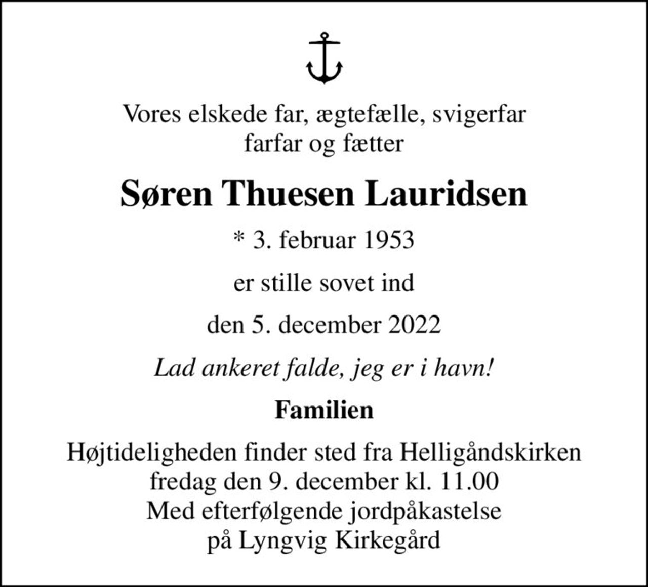 Vores elskede far, ægtefælle, svigerfar farfar og fætter
Søren Thuesen Lauridsen
* 3. februar 1953
er stille sovet ind
den 5. december 2022
Lad ankeret falde, jeg er i havn!
Familien
Højtideligheden finder sted fra Helligåndskirken  fredag den 9. december kl. 11.00  Med efterfølgende jordpåkastelse på Lyngvig Kirkegård