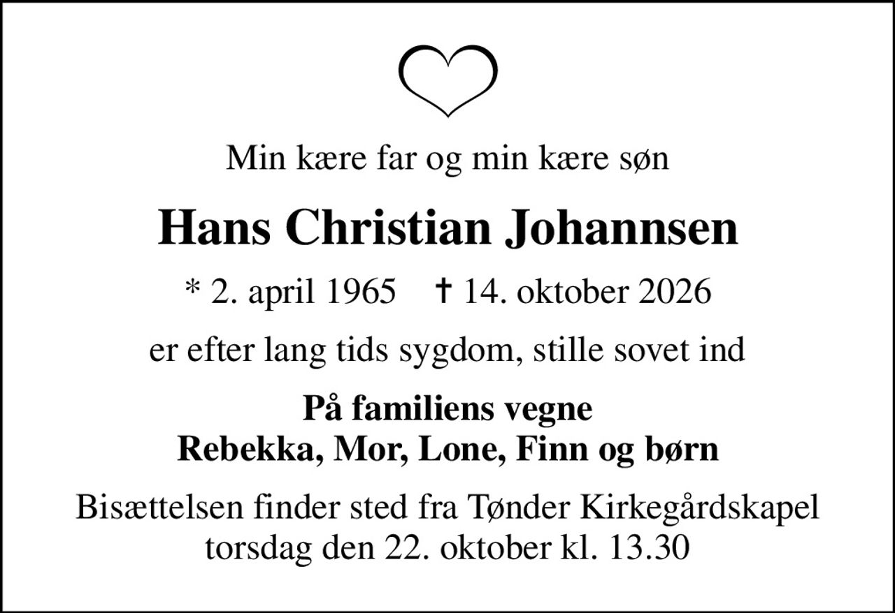 Min kære far og min kære søn
Hans Christian Johannsen
* 2. april 1965    ✝ 14. oktober 2026
er efter lang tids sygdom, stille sovet ind
På familiens vegne Rebekka, Mor, Lone, Finn og børn
Bisættelsen finder sted fra Tønder Kirkegårdskapel  torsdag den 22. oktober kl. 13.30