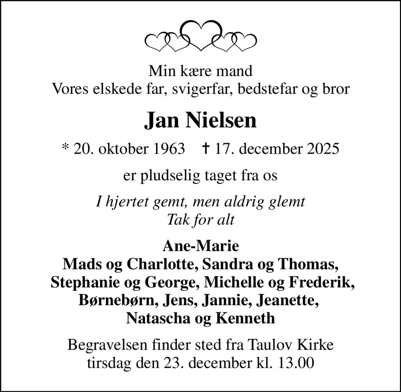Min kære mand Vores elskede far, svigerfar, bedstefar og bror
Jan Nielsen
* 20. oktober 1963    ✝ 17. december 2025
er pludselig taget fra os
I hjertet gemt, men aldrig glemt Tak for alt
Ane-Marie Mads og Charlotte, Sandra og Thomas,  Stephanie og George, Michelle og Frederik, Børnebørn, Jens, Jannie, Jeanette,  Natascha og Kenneth
Begravelsen finder sted fra Taulov Kirke  tirsdag den 23. december kl. 13.00