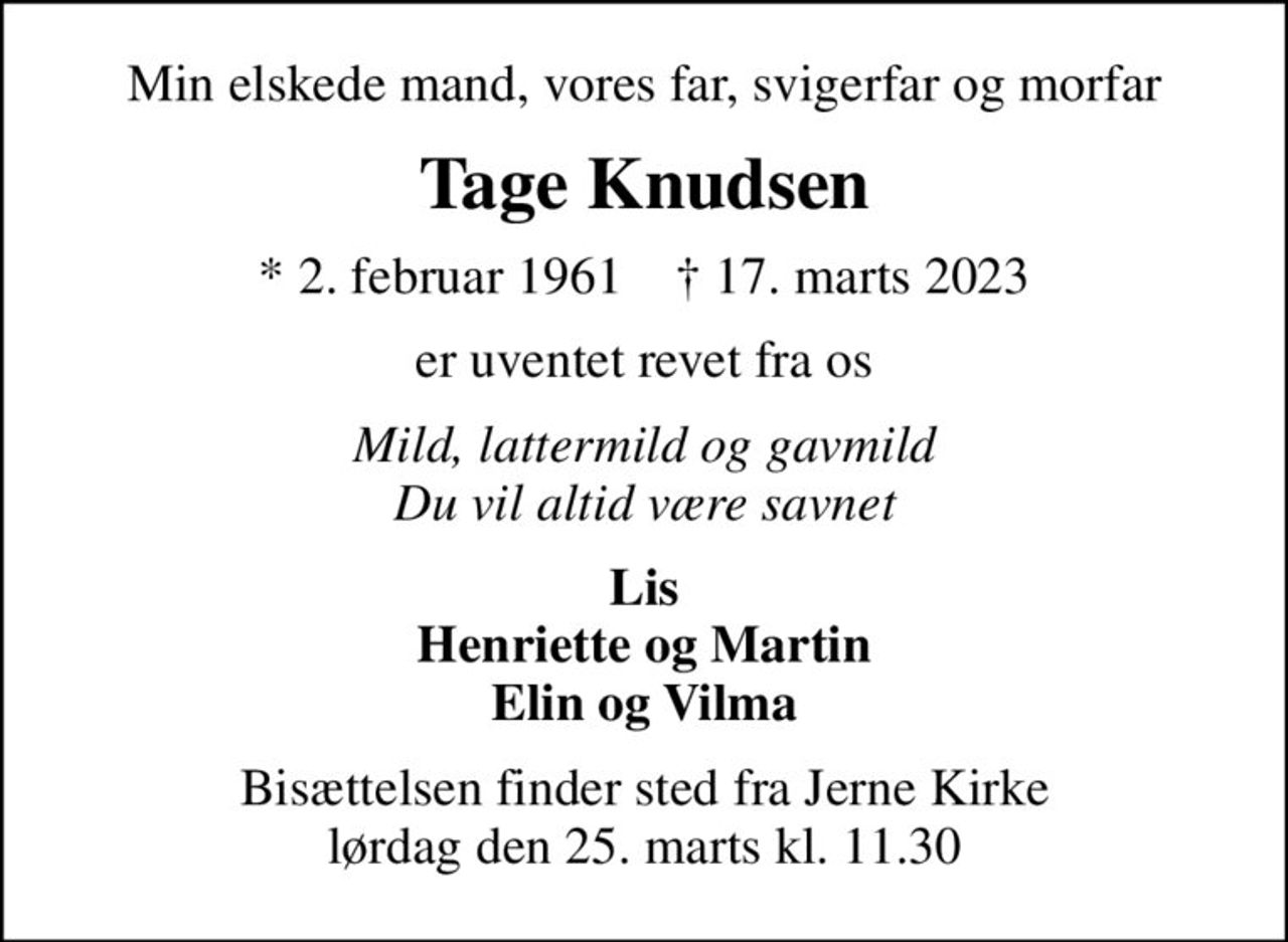 Min elskede mand, vores far, svigerfar og morfar
Tage Knudsen
* 2. februar 1961    ✝ 17. marts 2023
er uventet revet fra os
Mild, lattermild og gavmild Du vil altid være savnet
Lis Henriette og Martin Elin og Vilma
Bisættelsen finder sted fra Jerne Kirke  lørdag den 25. marts kl. 11.30