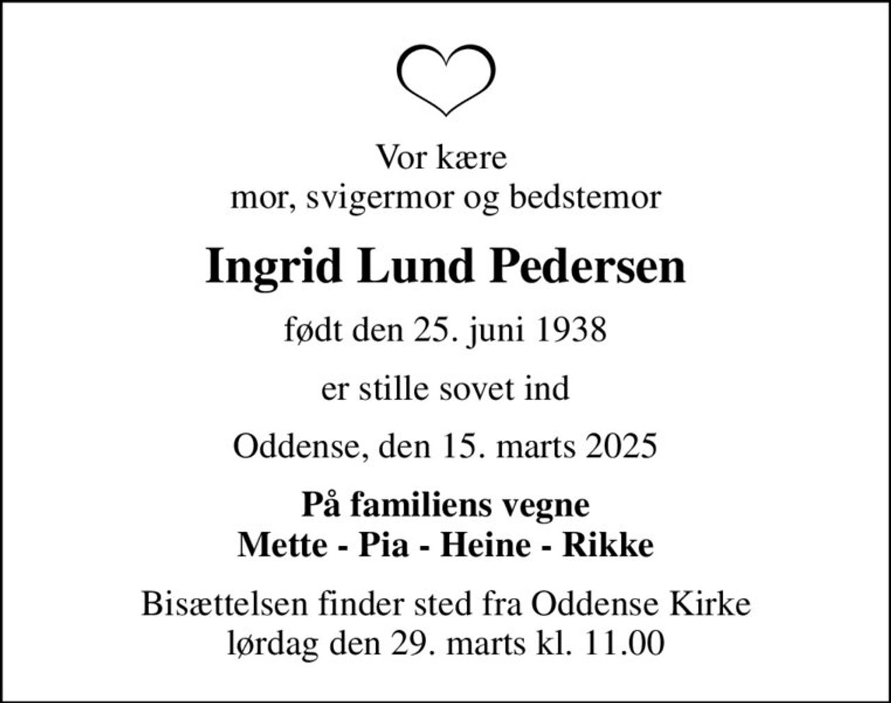 Vor kære  mor, svigermor og bedstemor
Ingrid Lund Pedersen
født den 25. juni 1938
er stille sovet ind
Oddense, den 15. marts 2025
På familiens vegne Mette - Pia - Heine - Rikke
Bisættelsen finder sted fra Oddense Kirke  lørdag den 29. marts kl. 11.00