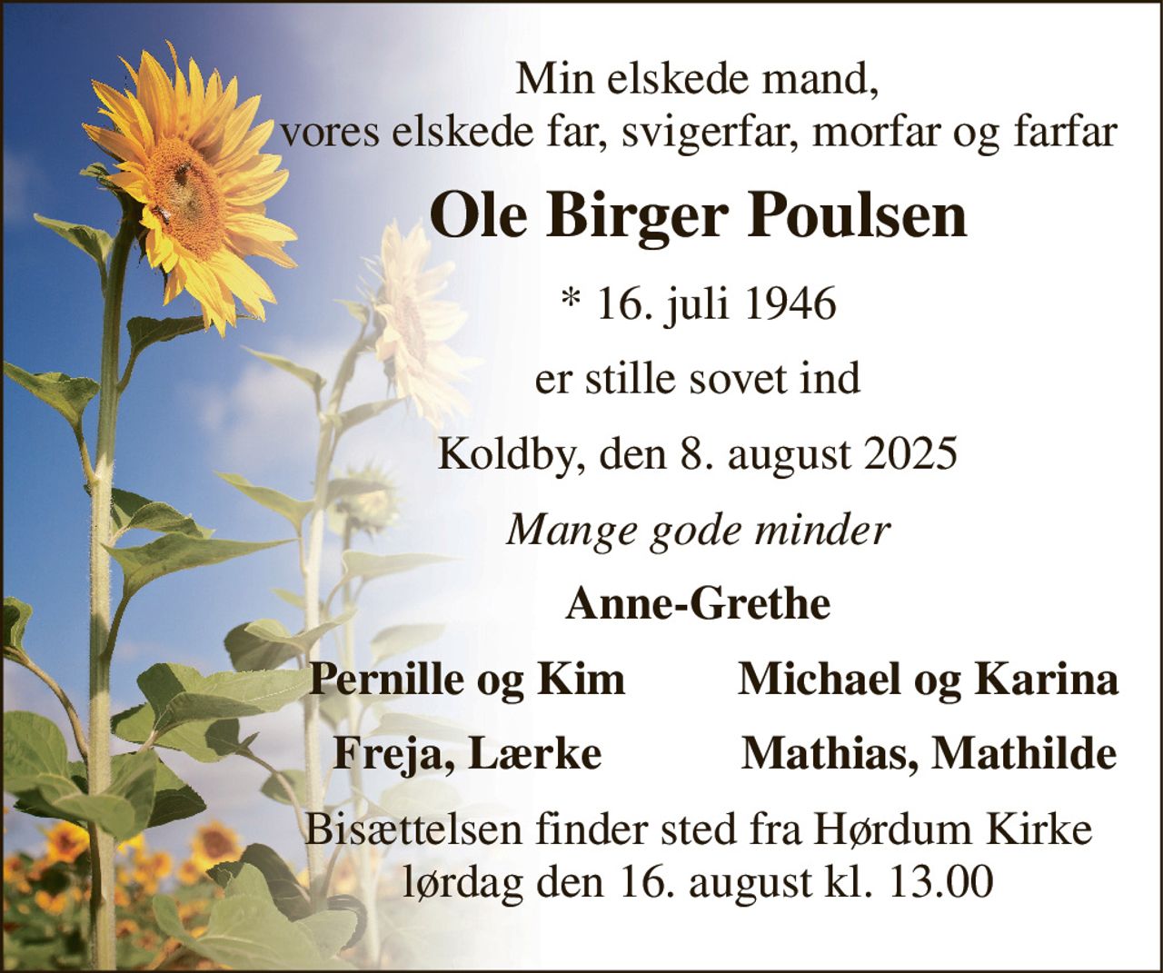 Min elskede mand, vores elskede far, svigerfar, morfar og farfar 
Ole Birger Poulsen 
*​ 16. juli 1946 
er stille sovet ind 
Koldby, den 8. august 2025 
Mange gode minder 
Anne-Grethe 
Pernille og Kim 
Michael og Karina 
Freja, Lærke 
Mathias, Mathilde 
Bisættelsen​ finder sted fra Hørdum Kirke​ lørdag den 16. august​ kl. 13.00
