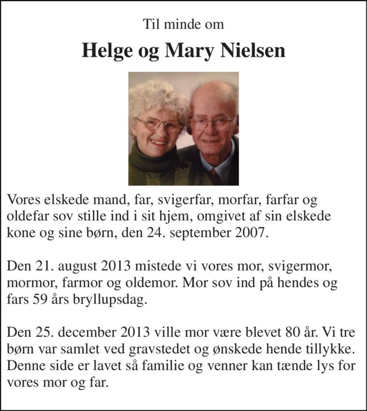Til minde om 
Helge og Mary Nielsen 
Vores elskede mand, far, svigerfar, morfar, farfar og oldefar sov stille ind i sit hjem, omgivet af sin elskede kone og sine børn, den 24. september 2007.  Den 21. august 2013 mistede vi vores mor, svigermor, mormor, farmor og oldemor. Mor sov ind på hendes og fars 59 års bryllupsdag.  Den 25. december 2013 ville mor være blevet 80 år. Vi tre børn var samlet ved gravstedet og ønskede hende tillykke. Denne side er lavet så familie og venner kan tænde lys for vores mor og far.