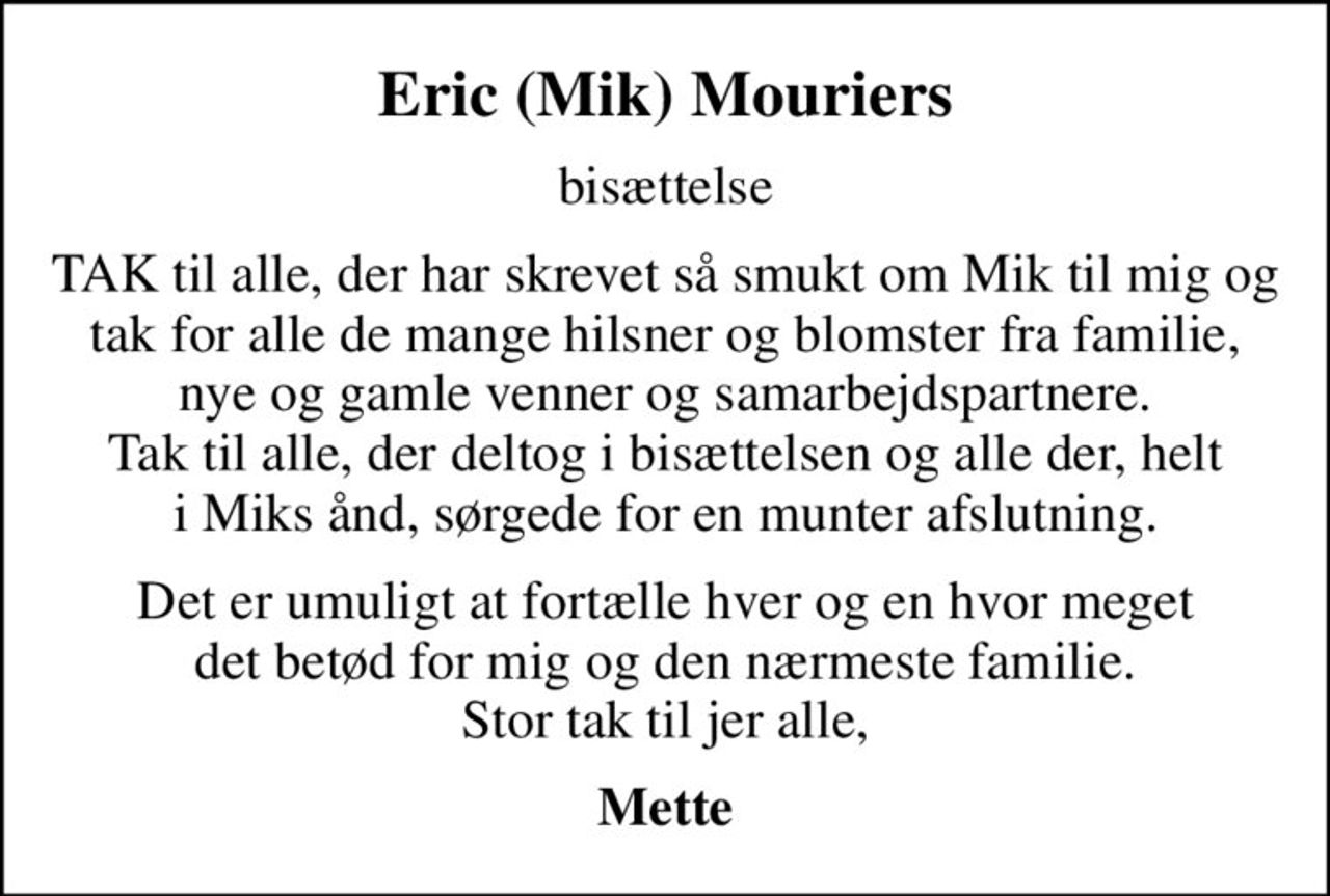 Eric (Mik) Mouriers
bisættelse
TAK til alle, der har skrevet så smukt om Mik til mig og tak for alle de mange hilsner og blomster fra familie, nye og gamle venner og samarbejdspartnere. Tak til alle, der deltog i bisættelsen og alle der, helt i Miks ånd, sørgede for en munter afslutning.
Det er umuligt at fortælle hver og en hvor meget det betød for mig og den nærmeste familie. Stor tak til jer alle,
Mette